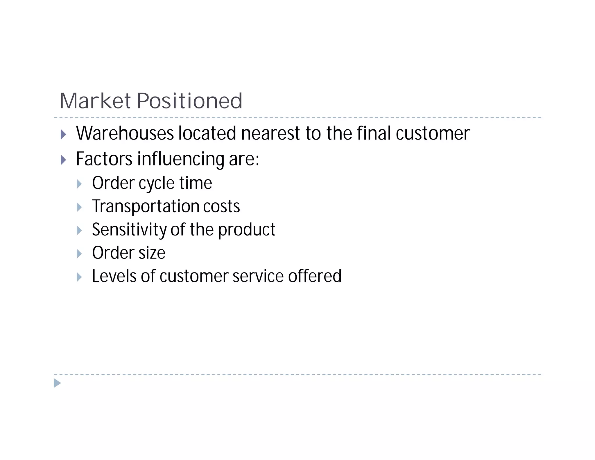 Market Positioned
 Warehouses located nearest to the final customer
 Factors influencing are:
   Order cycle time
   Transportation costs
   Sensitivity of the product
   Order size
   Levels of customer service offered
 