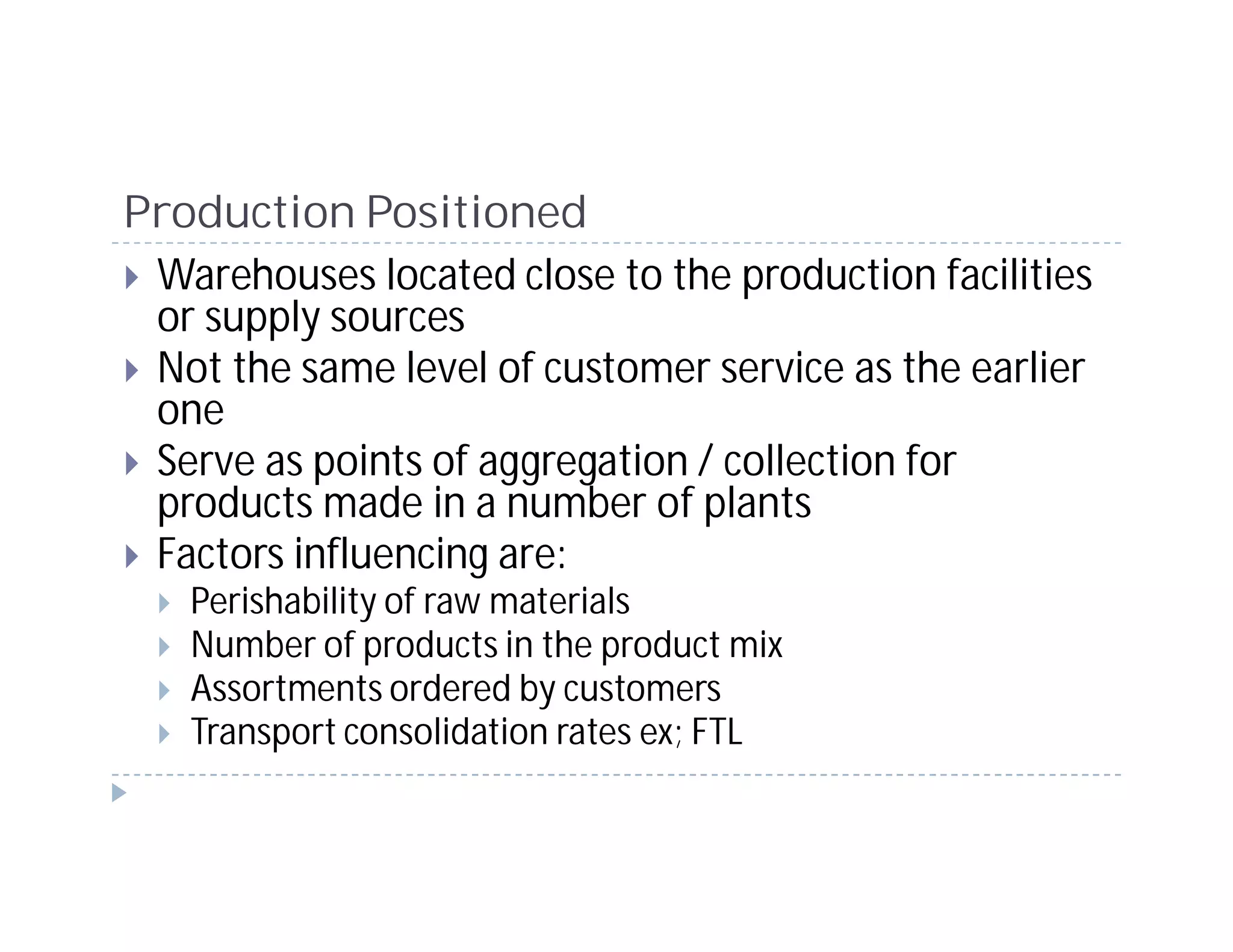 Production Positioned
 Warehouses located close to the production facilities
 or supply sources
 Not the same level of customer service as the earlier
 one
 Serve as points of aggregation / collection for
 products made in a number of plants
 Factors influencing are:
   Perishability of raw materials
   Number of products in the product mix
   Assortments ordered by customers
   Transport consolidation rates ex; FTL
 