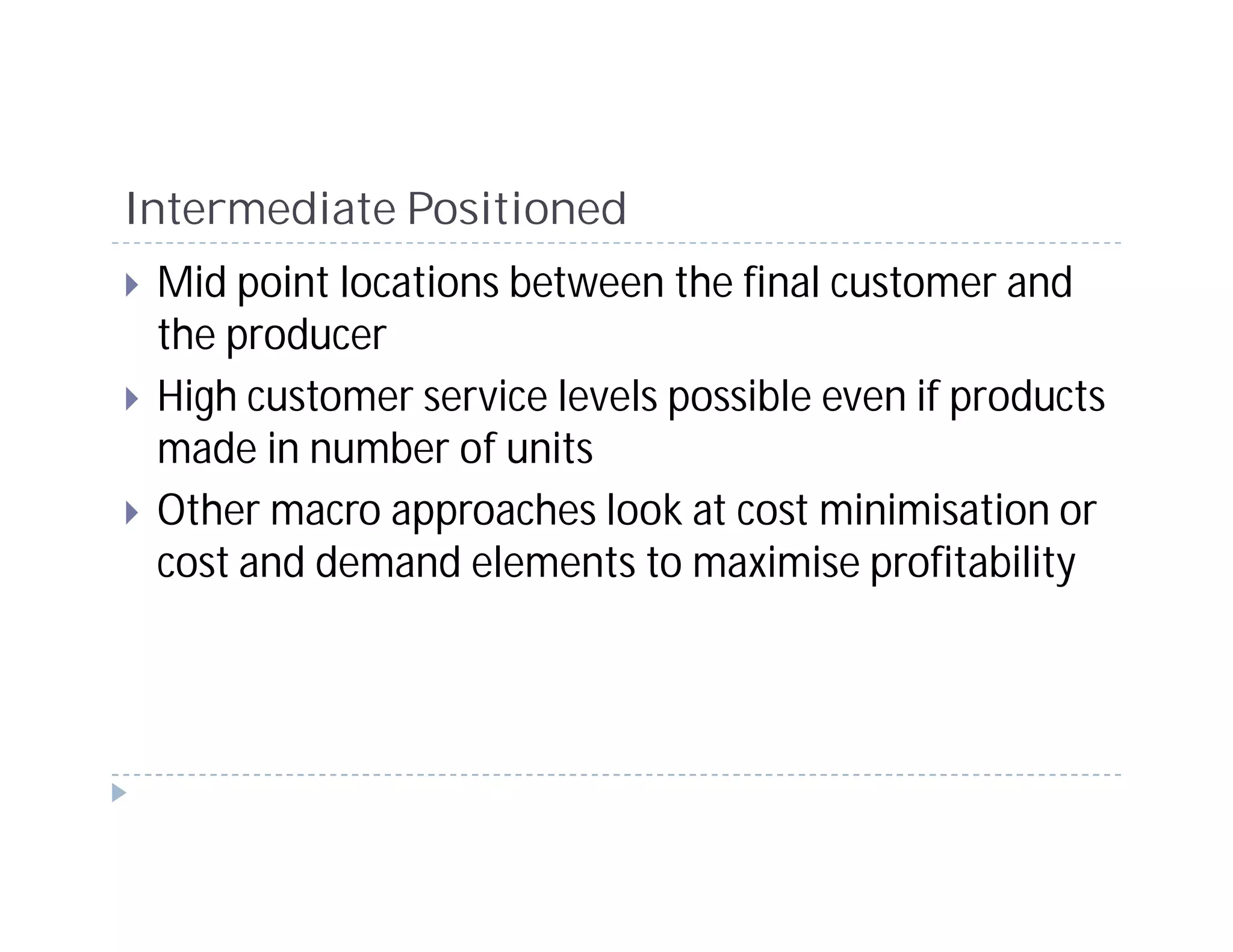 Intermediate Positioned
 Mid point locations between the final customer and
 the producer
 High customer service levels possible even if products
 made in number of units
 Other macro approaches look at cost minimisation or
 cost and demand elements to maximise profitability
 