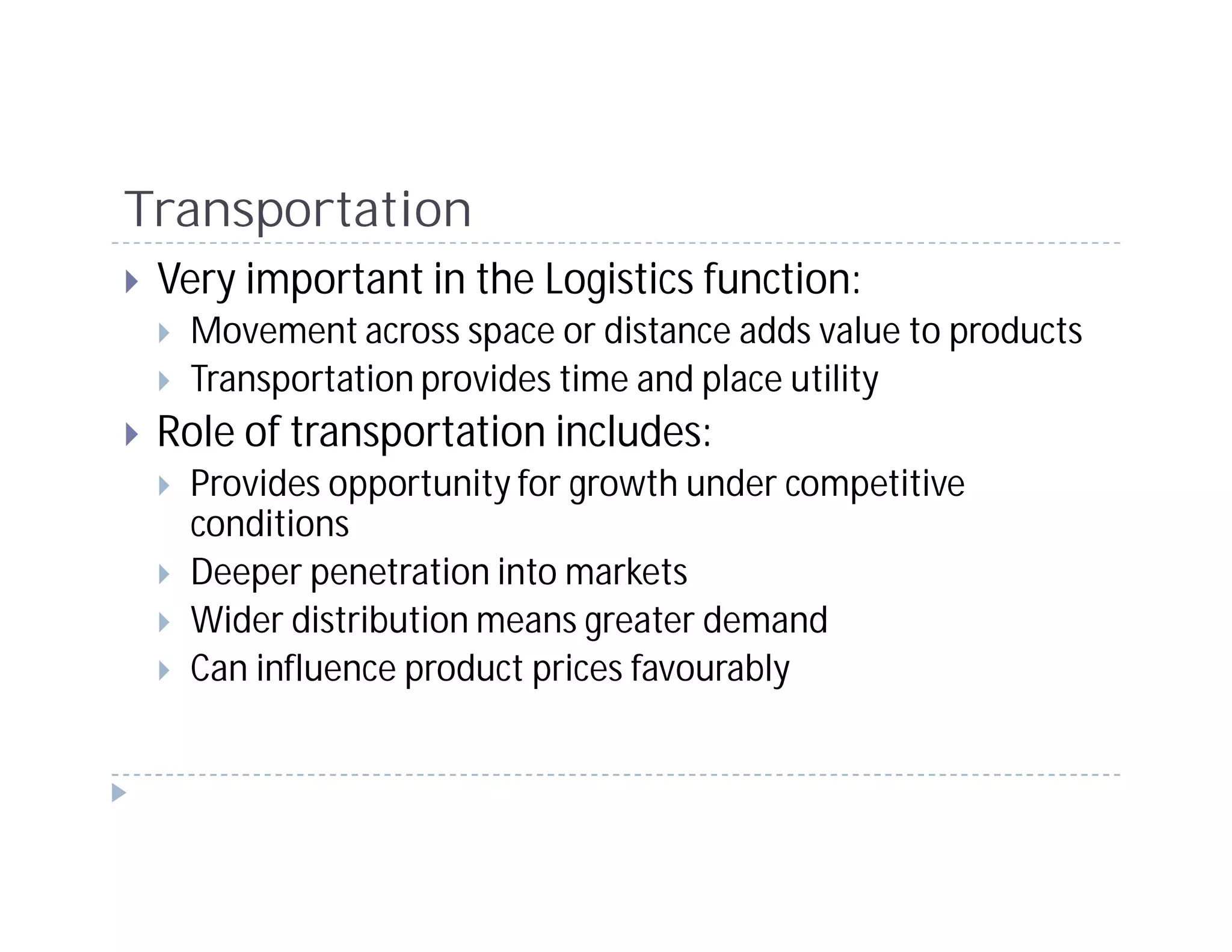 Transportation
 Very important in the Logistics function:
  Movement across space or distance adds value to products
  Transportation provides time and place utility
 Role of transportation includes:
  Provides opportunity for growth under competitive
  conditions
  Deeper penetration into markets
  Wider distribution means greater demand
  Can influence product prices favourably
 
