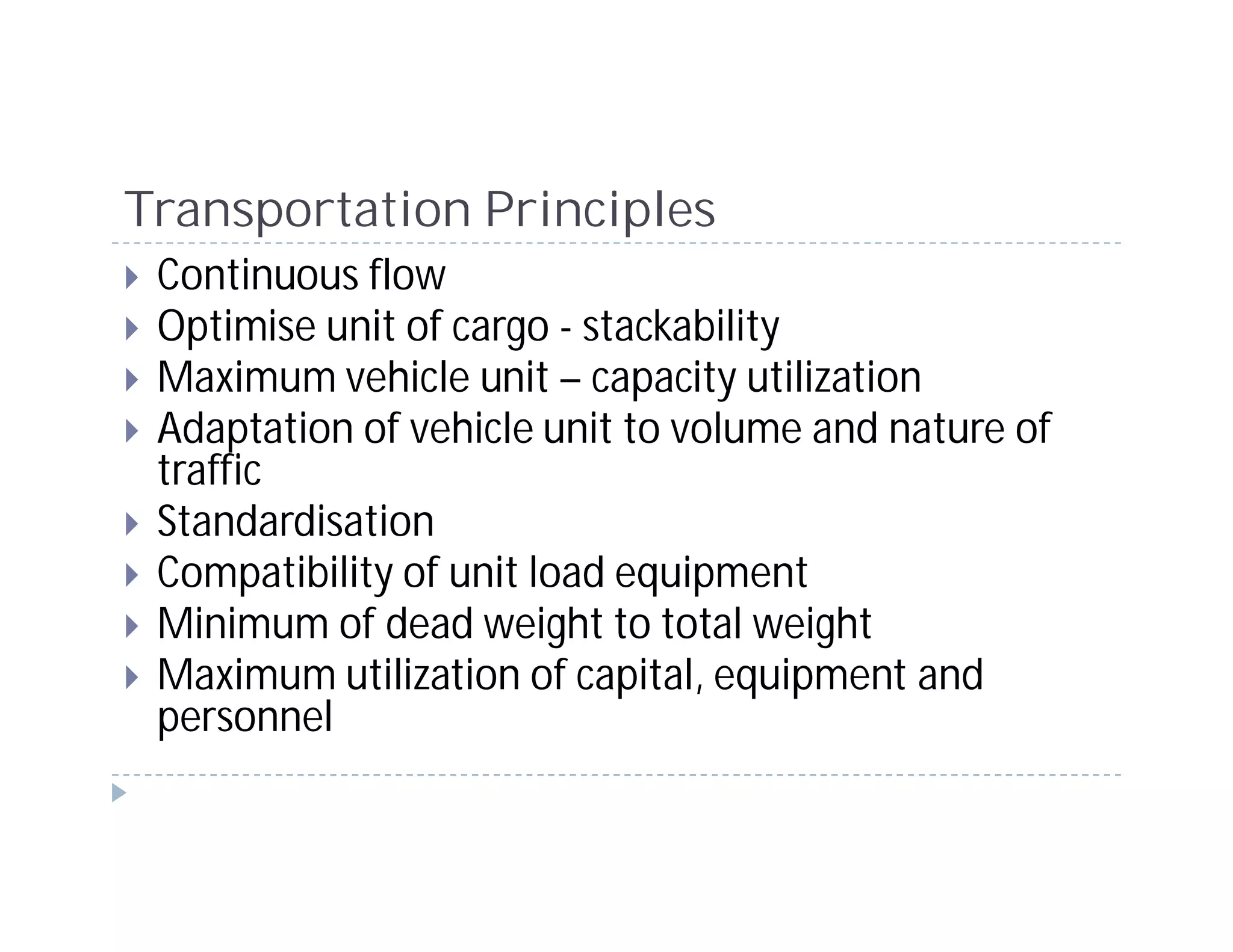 Transportation Principles
 Continuous flow
 Optimise unit of cargo - stackability
 Maximum vehicle unit – capacity utilization
 Adaptation of vehicle unit to volume and nature of
 traffic
 Standardisation
 Compatibility of unit load equipment
 Minimum of dead weight to total weight
 Maximum utilization of capital, equipment and
 personnel
 