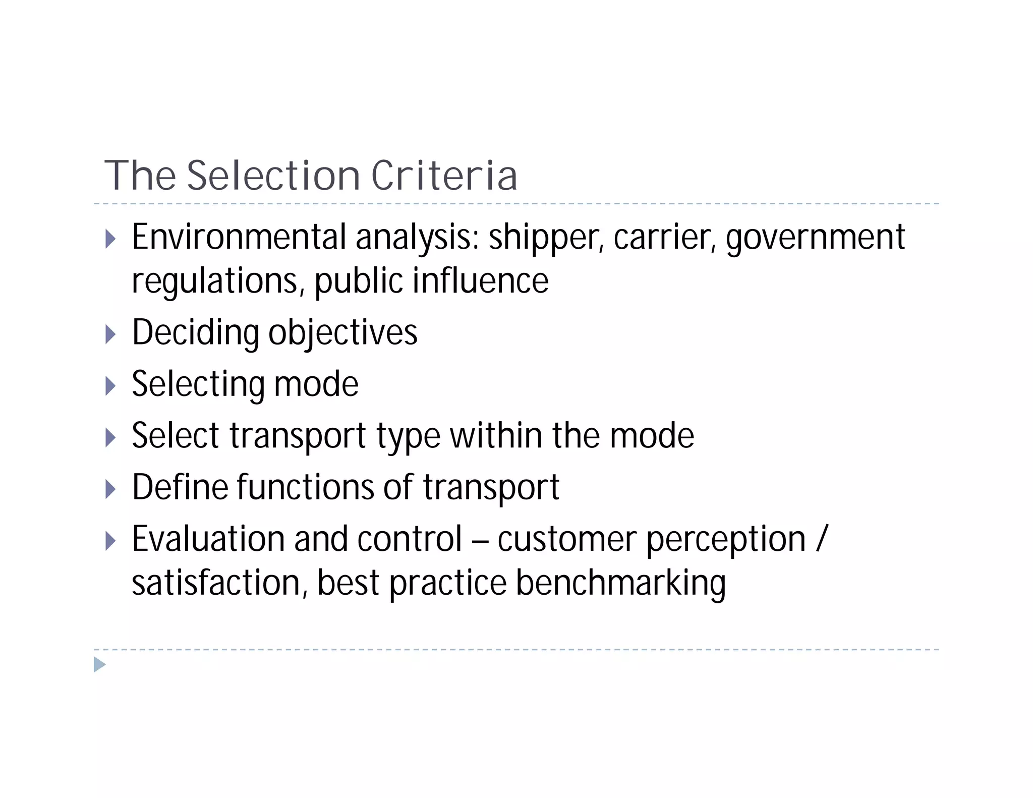 The Selection Criteria
 Environmental analysis: shipper, carrier, government
 regulations, public influence
 Deciding objectives
 Selecting mode
 Select transport type within the mode
 Define functions of transport
 Evaluation and control – customer perception /
 satisfaction, best practice benchmarking
 