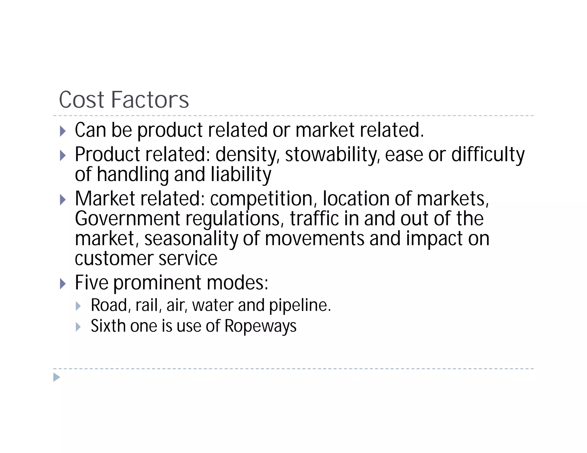 Cost Factors
 Can be product related or market related.
 Product related: density, stowability, ease or difficulty
 of handling and liability
 Market related: competition, location of markets,
 Government regulations, traffic in and out of the
 market, seasonality of movements and impact on
 customer service
 Five prominent modes:
   Road, rail, air, water and pipeline.
   Sixth one is use of Ropeways
 