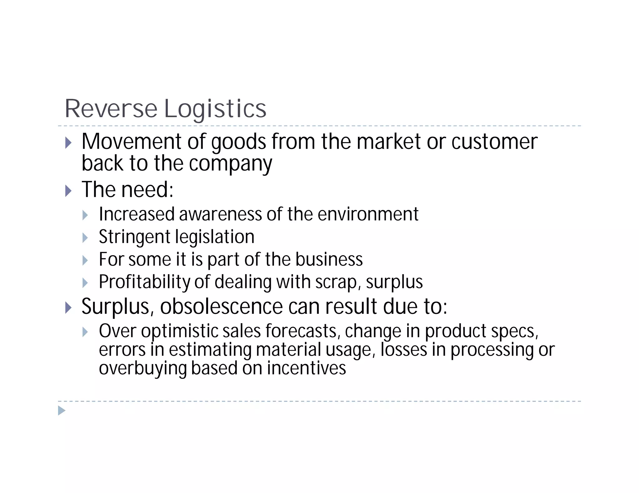 Reverse Logistics
 Movement of goods from the market or customer
 back to the company
 The need:
  Increased awareness of the environment
  Stringent legislation
  For some it is part of the business
  Profitability of dealing with scrap, surplus
 Surplus, obsolescence can result due to:
  Over optimistic sales forecasts, change in product specs,
  errors in estimating material usage, losses in processing or
  overbuying based on incentives
 