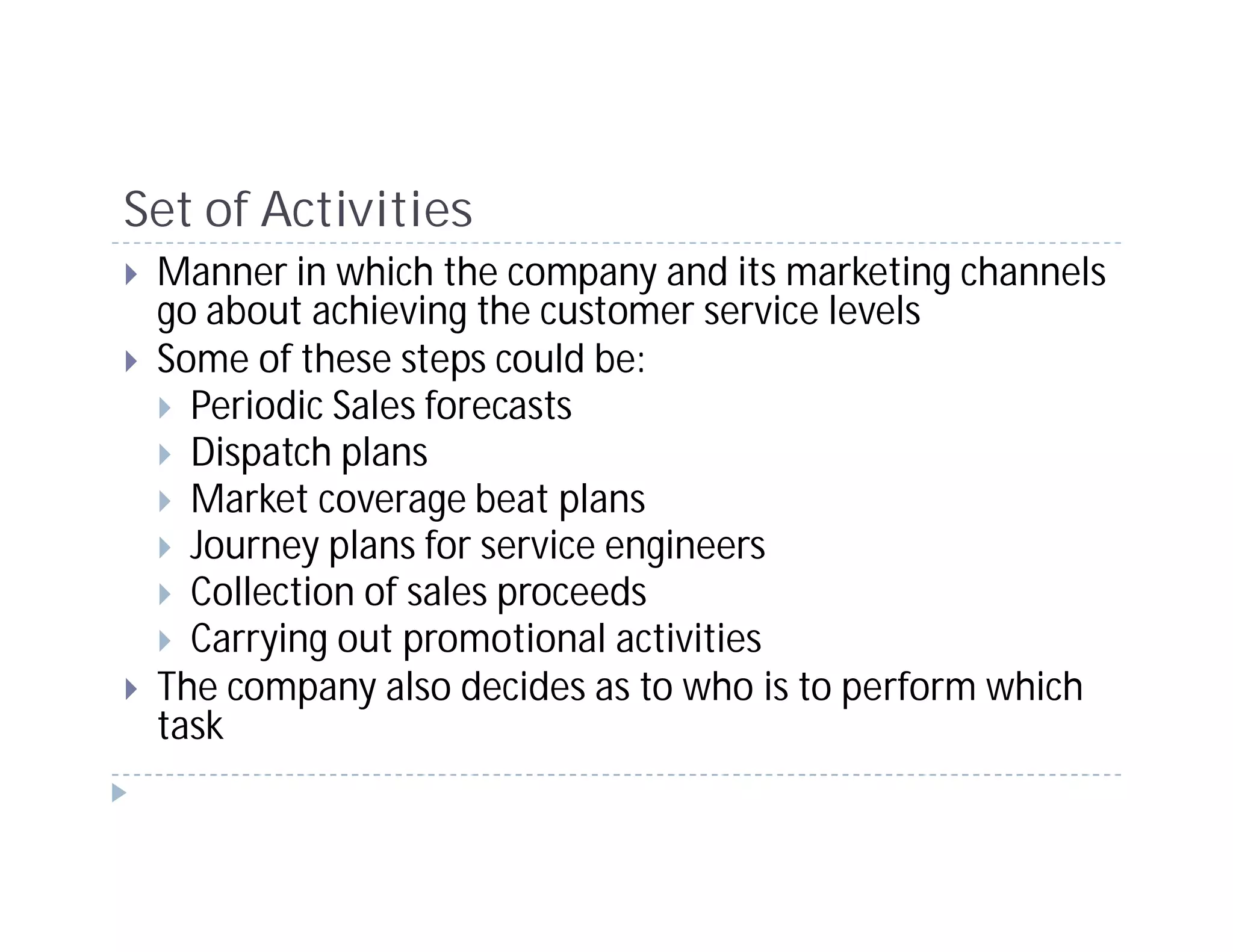 Set of Activities
 Manner in which the company and its marketing channels
 go about achieving the customer service levels
 Some of these steps could be:
   Periodic Sales forecasts
   Dispatch plans
   Market coverage beat plans
   Journey plans for service engineers
   Collection of sales proceeds
   Carrying out promotional activities
 The company also decides as to who is to perform which
 task
 