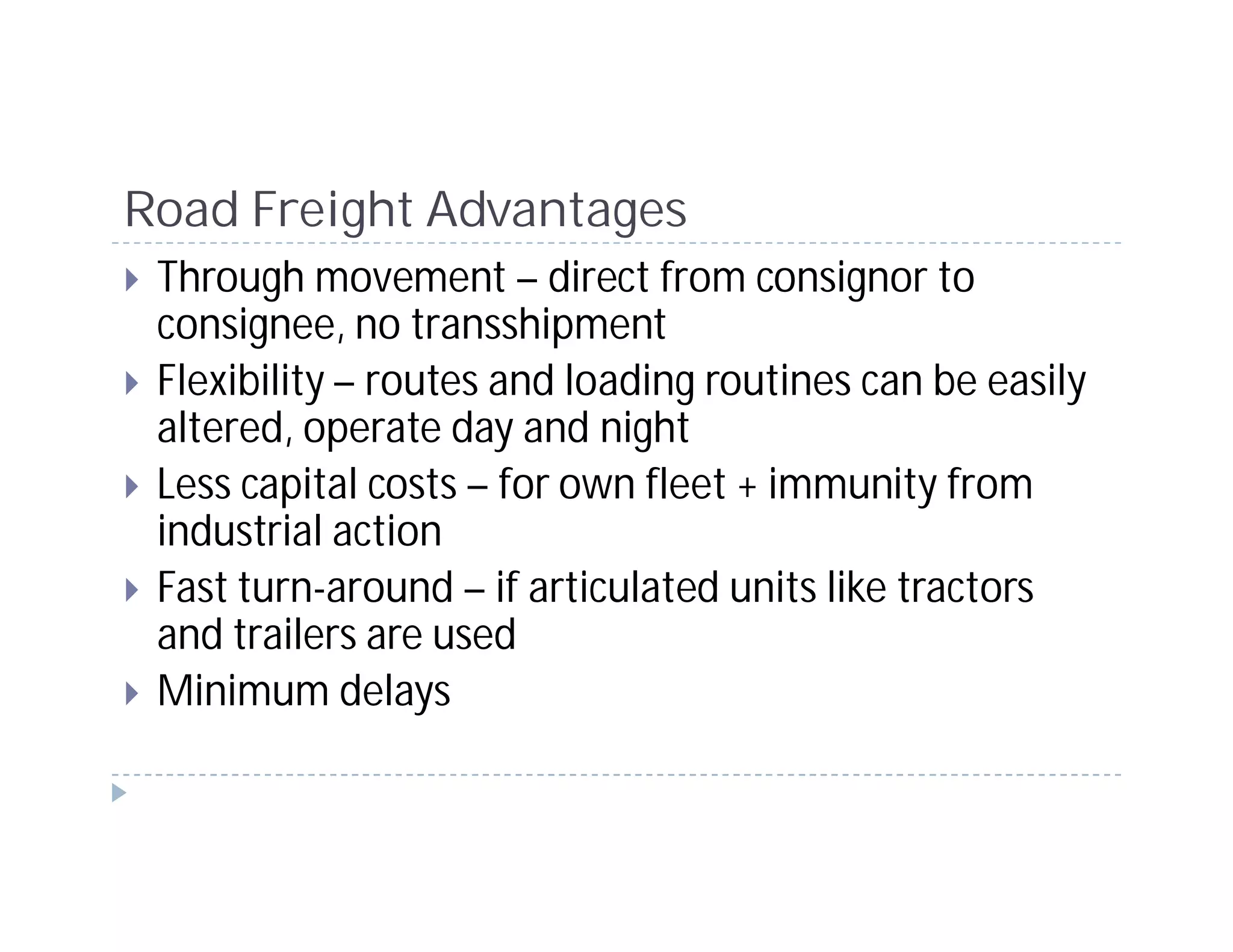 Road Freight Advantages
 Through movement – direct from consignor to
 consignee, no transshipment
 Flexibility – routes and loading routines can be easily
 altered, operate day and night
 Less capital costs – for own fleet + immunity from
 industrial action
 Fast turn-around – if articulated units like tractors
 and trailers are used
 Minimum delays
 