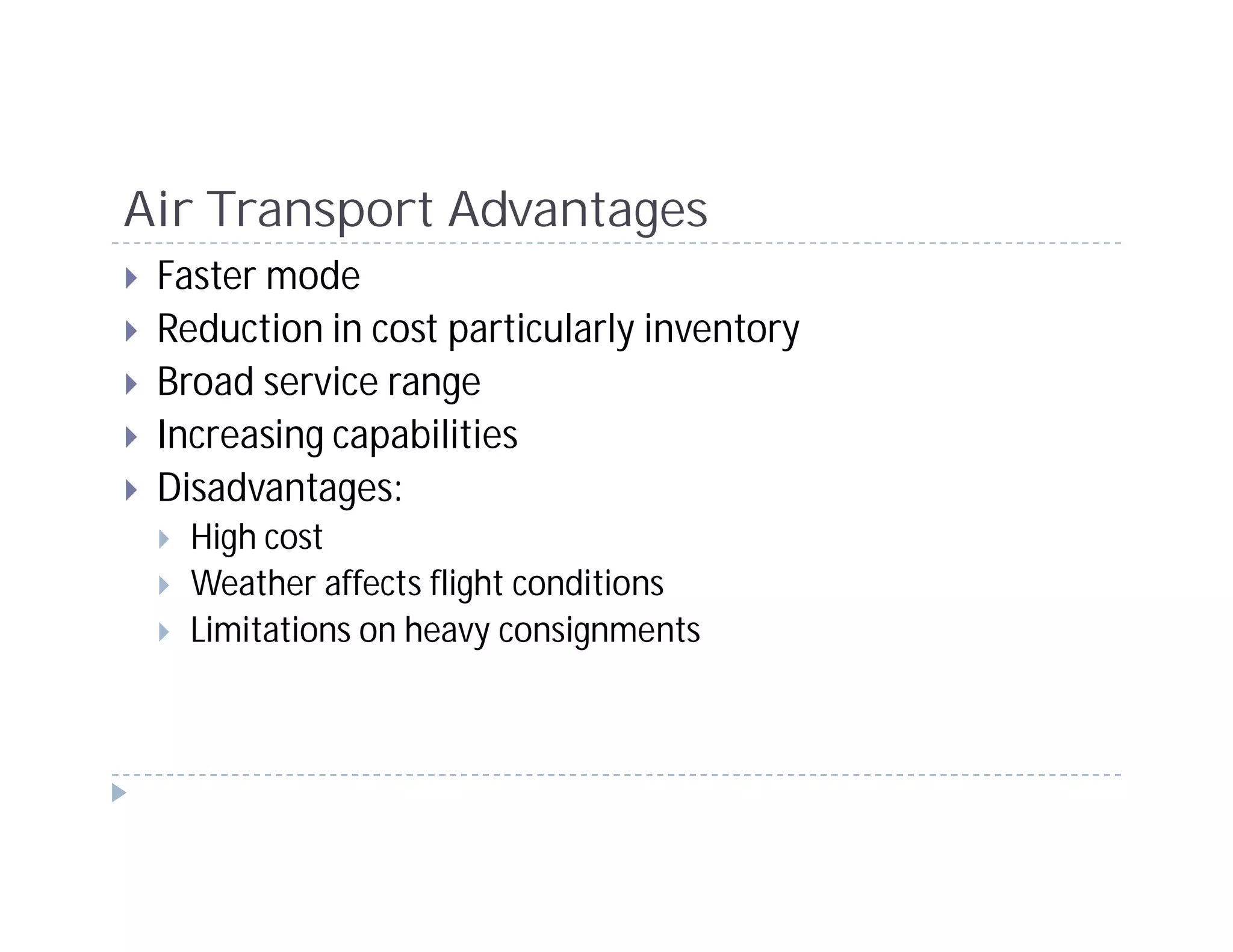 Air Transport Advantages
 Faster mode
 Reduction in cost particularly inventory
 Broad service range
 Increasing capabilities
 Disadvantages:
   High cost
   Weather affects flight conditions
   Limitations on heavy consignments
 