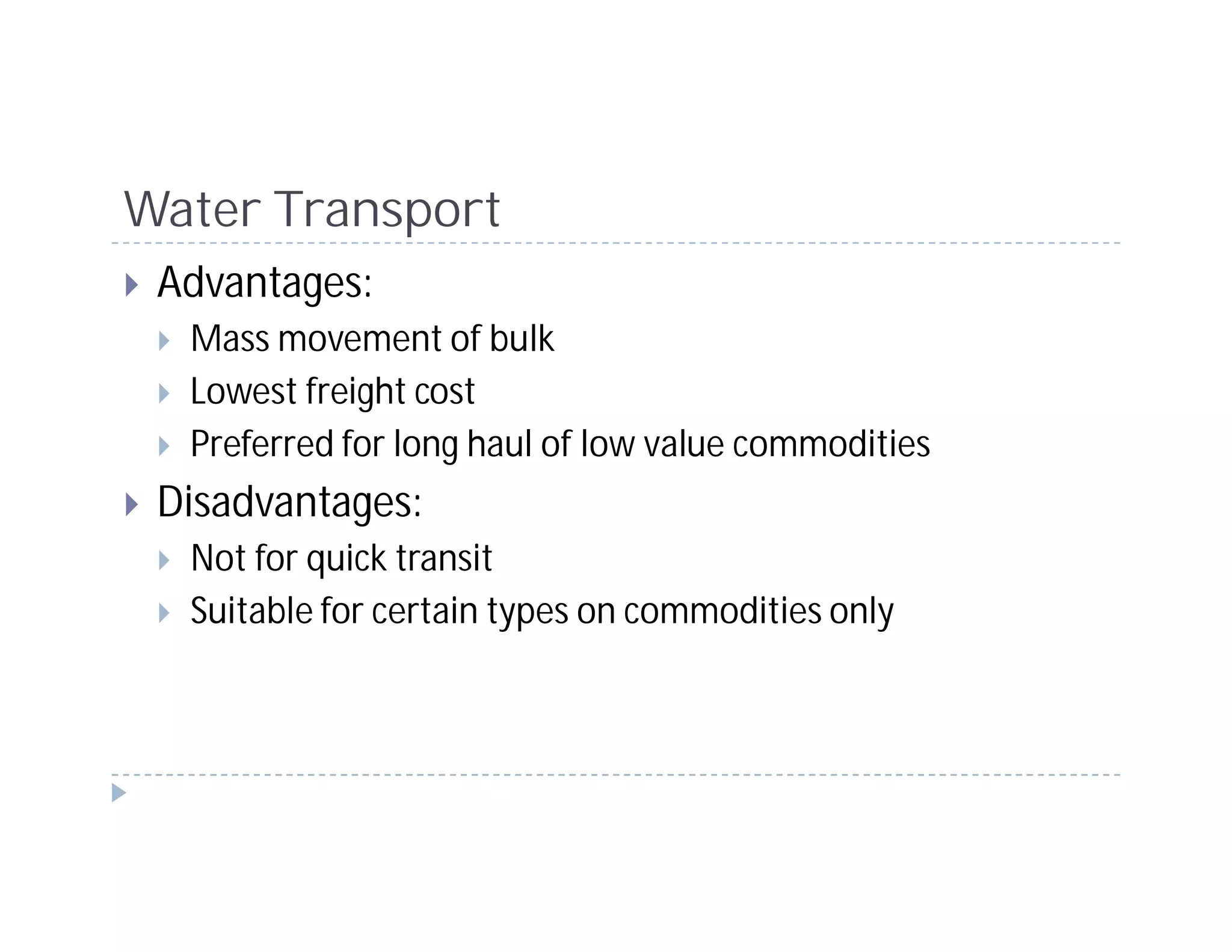 Water Transport
 Advantages:
  Mass movement of bulk
  Lowest freight cost
  Preferred for long haul of low value commodities
 Disadvantages:
  Not for quick transit
  Suitable for certain types on commodities only
 