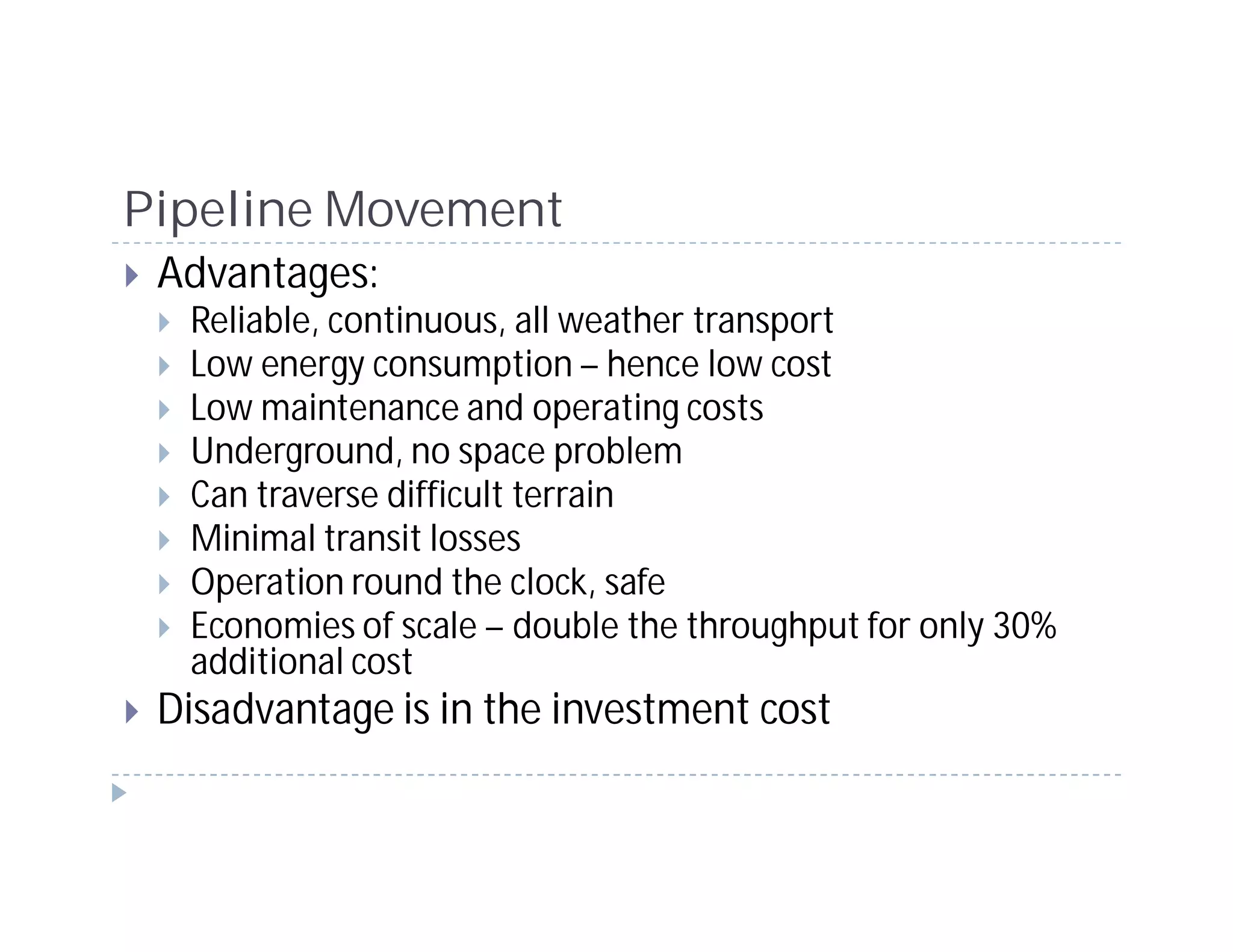 Pipeline Movement
 Advantages:
  Reliable, continuous, all weather transport
  Low energy consumption – hence low cost
  Low maintenance and operating costs
  Underground, no space problem
  Can traverse difficult terrain
  Minimal transit losses
  Operation round the clock, safe
  Economies of scale – double the throughput for only 30%
  additional cost
 Disadvantage is in the investment cost
 