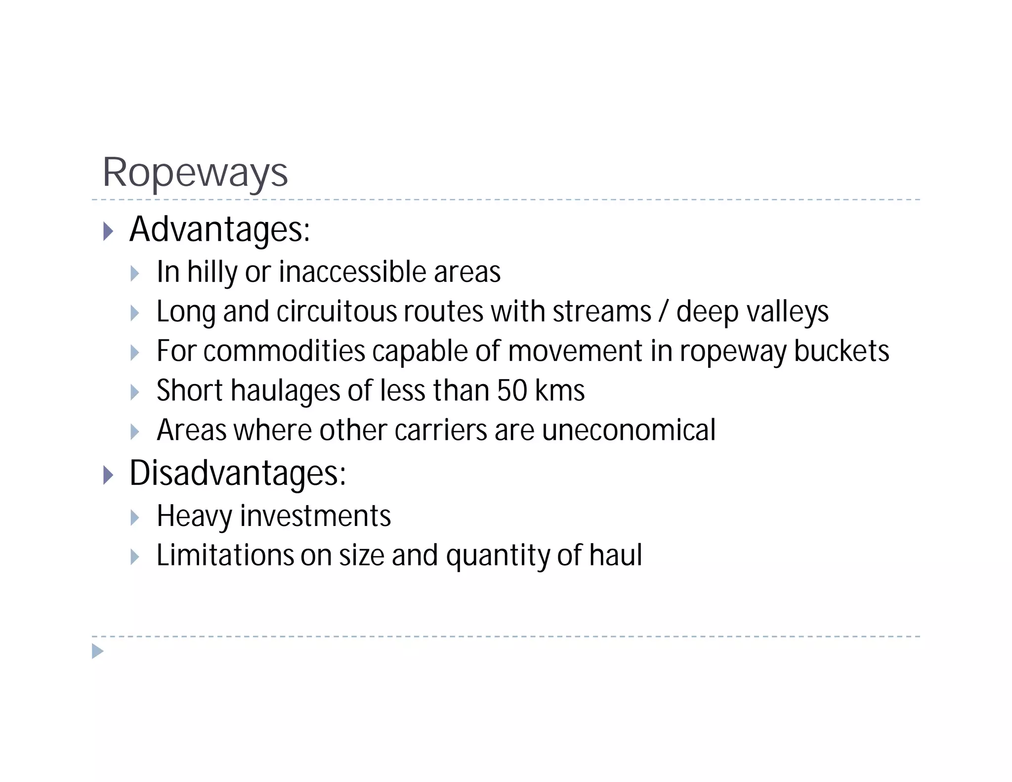Ropeways
 Advantages:
  In hilly or inaccessible areas
  Long and circuitous routes with streams / deep valleys
  For commodities capable of movement in ropeway buckets
  Short haulages of less than 50 kms
  Areas where other carriers are uneconomical
 Disadvantages:
  Heavy investments
  Limitations on size and quantity of haul
 