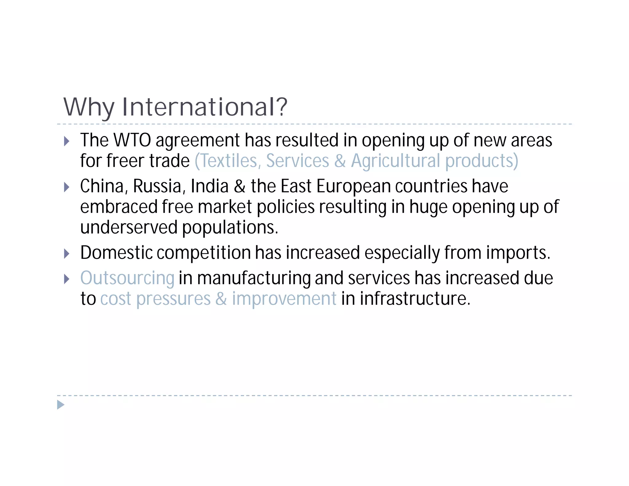 Why International?
 The WTO agreement has resulted in opening up of new areas
 for freer trade (Textiles, Services & Agricultural products)
 China, Russia, India & the East European countries have
 embraced free market policies resulting in huge opening up of
 underserved populations.
 Domestic competition has increased especially from imports.
 Outsourcing in manufacturing and services has increased due
 to cost pressures & improvement in infrastructure.
 