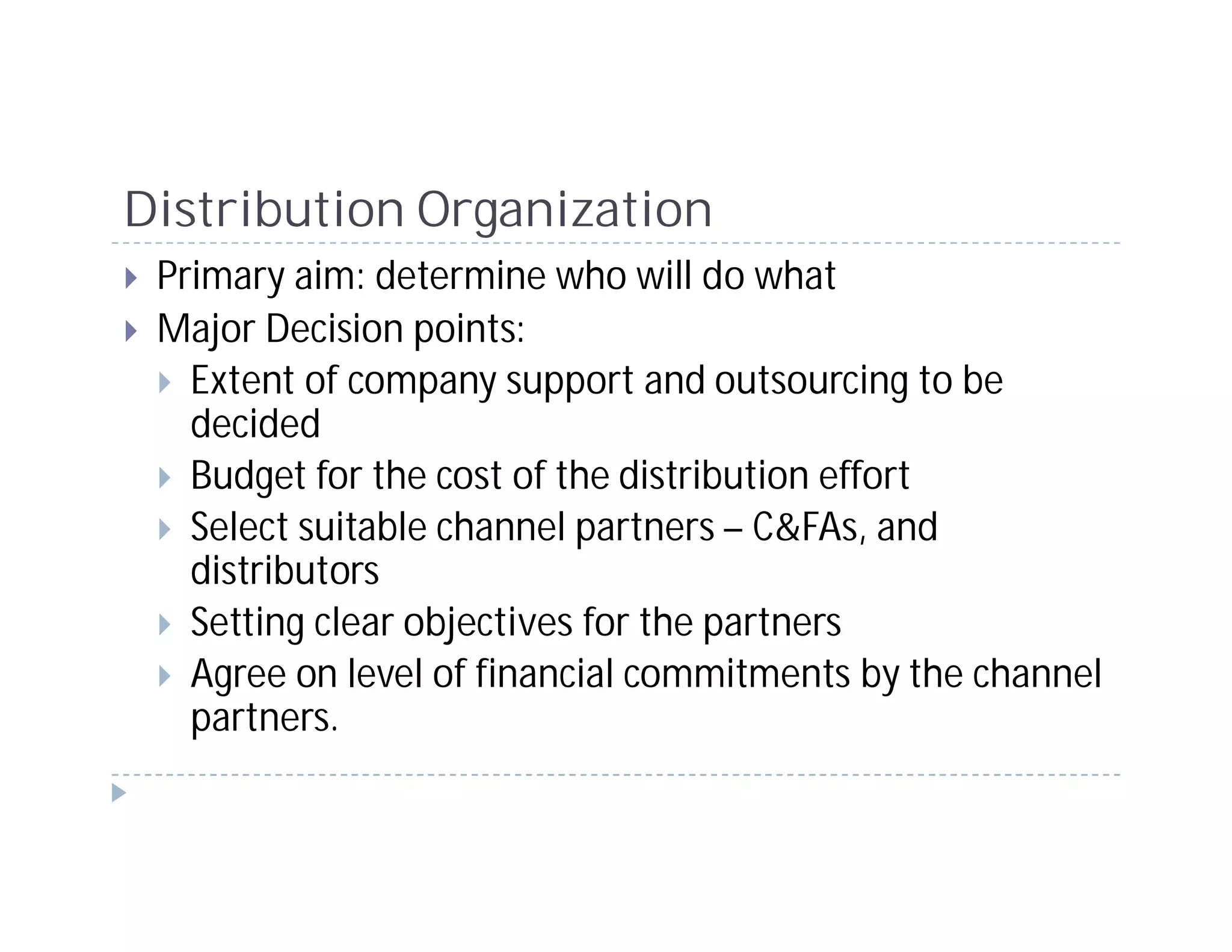Distribution Organization
 Primary aim: determine who will do what
 Major Decision points:
   Extent of company support and outsourcing to be
   decided
   Budget for the cost of the distribution effort
   Select suitable channel partners – C&FAs, and
   distributors
   Setting clear objectives for the partners
   Agree on level of financial commitments by the channel
   partners.
 