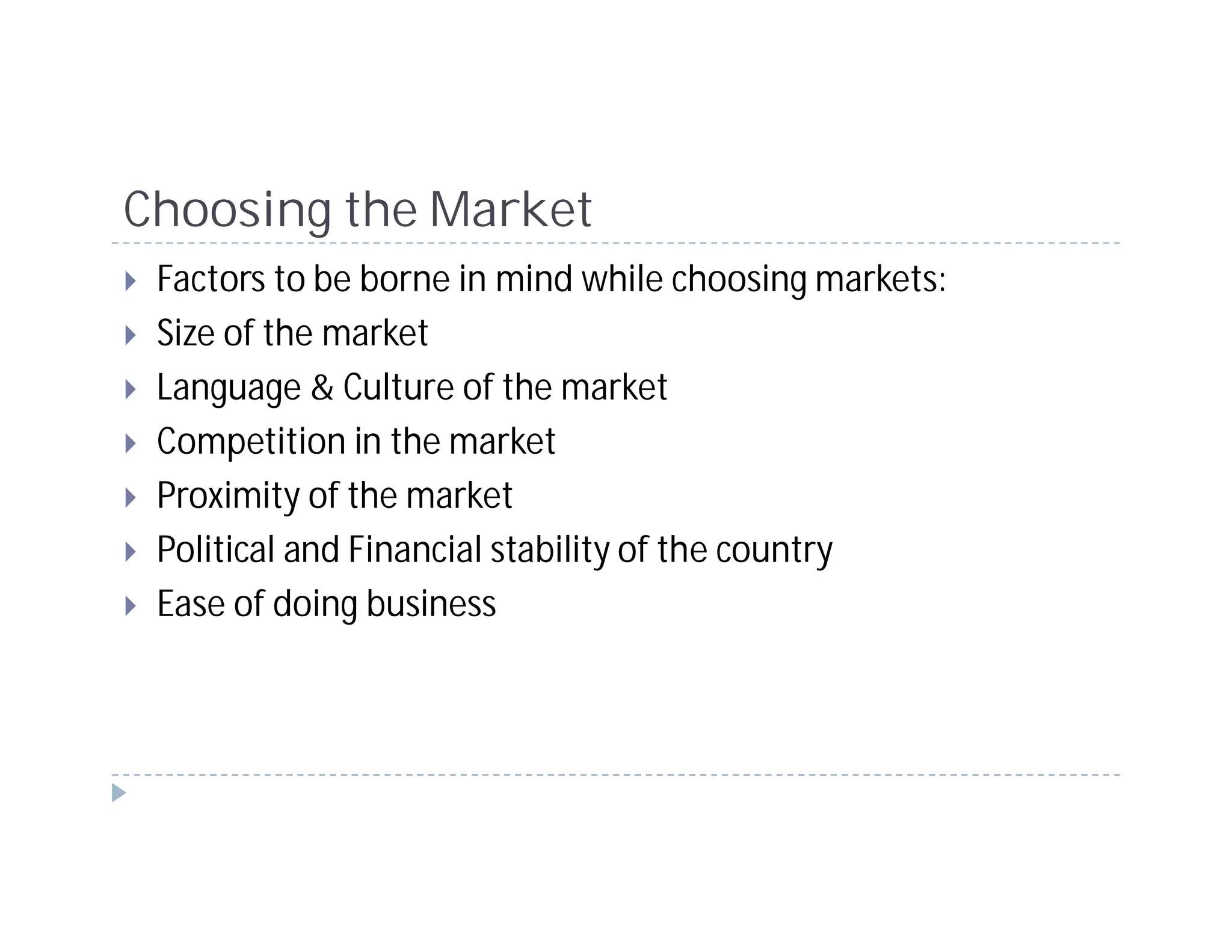 Choosing the Market
 Factors to be borne in mind while choosing markets:
 Size of the market
 Language & Culture of the market
 Competition in the market
 Proximity of the market
 Political and Financial stability of the country
 Ease of doing business
 