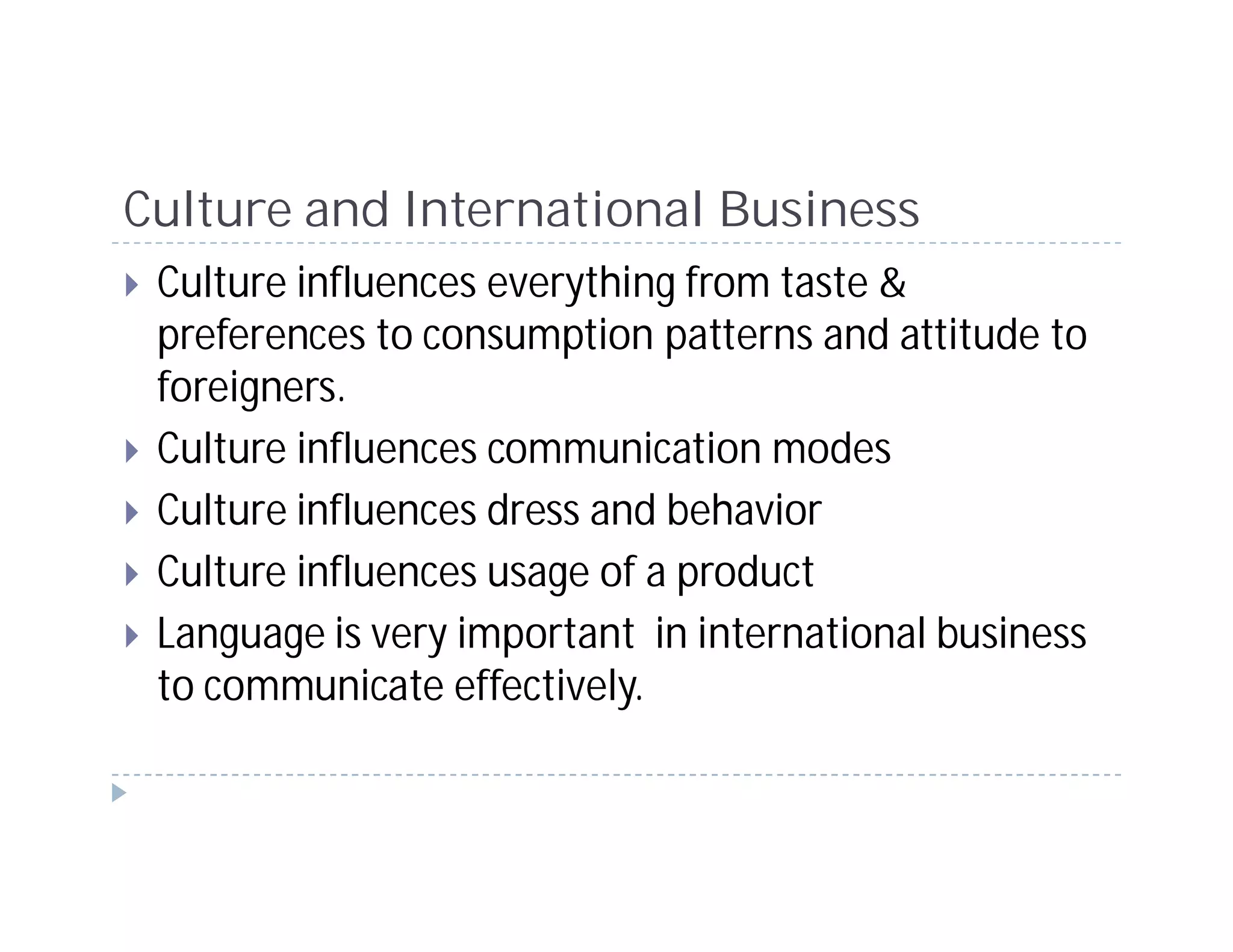 Culture and International Business
 Culture influences everything from taste &
 preferences to consumption patterns and attitude to
 foreigners.
 Culture influences communication modes
 Culture influences dress and behavior
 Culture influences usage of a product
 Language is very important in international business
 to communicate effectively.
 