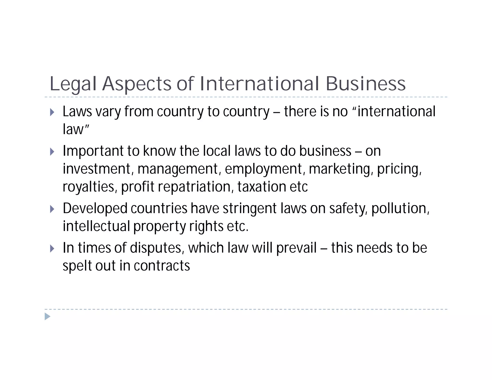 Legal Aspects of International Business
 Laws vary from country to country – there is no “international
 law”
 Important to know the local laws to do business – on
 investment, management, employment, marketing, pricing,
 royalties, profit repatriation, taxation etc
 Developed countries have stringent laws on safety, pollution,
 intellectual property rights etc.
 In times of disputes, which law will prevail – this needs to be
 spelt out in contracts
 