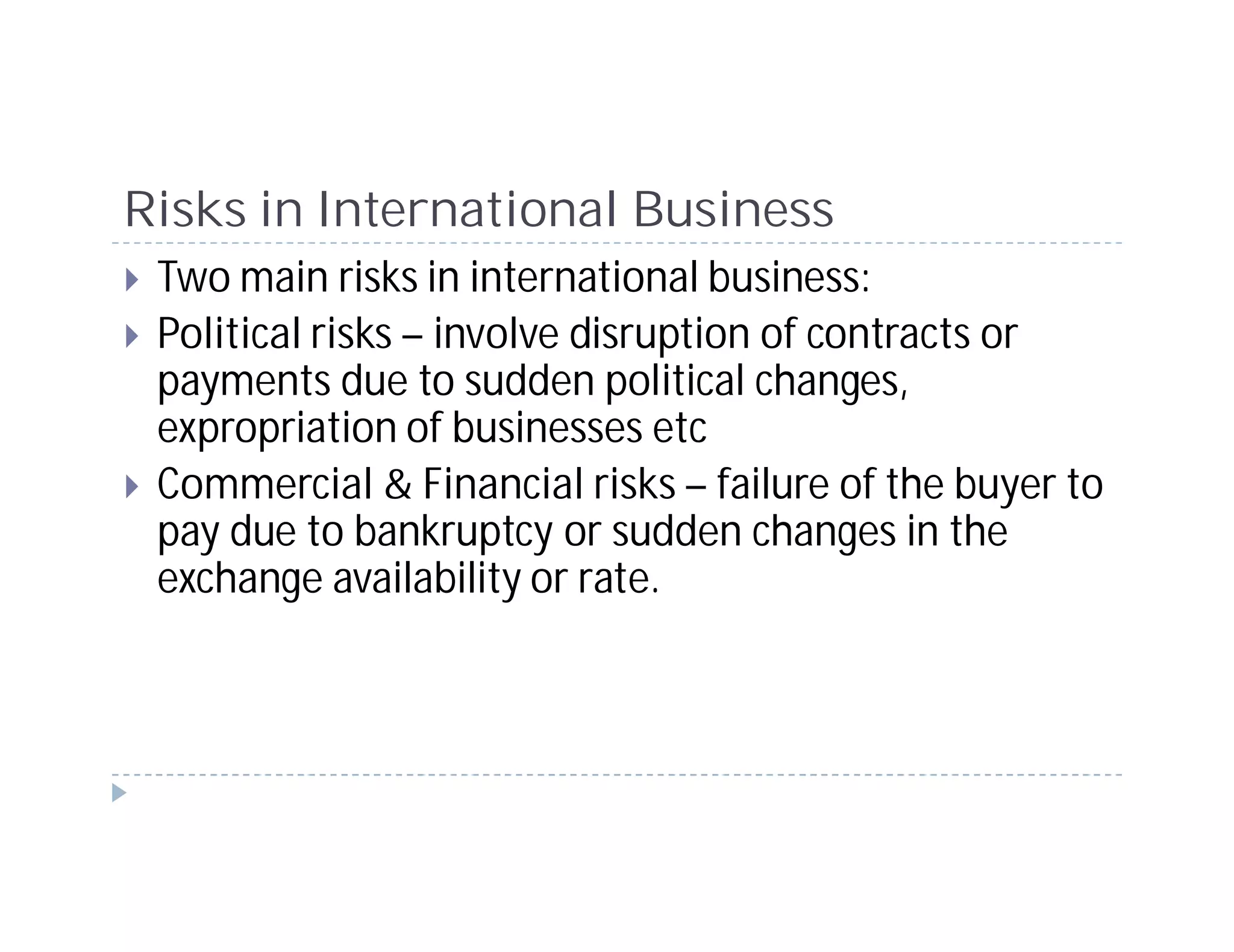Risks in International Business
 Two main risks in international business:
 Political risks – involve disruption of contracts or
 payments due to sudden political changes,
 expropriation of businesses etc
 Commercial & Financial risks – failure of the buyer to
 pay due to bankruptcy or sudden changes in the
 exchange availability or rate.
 