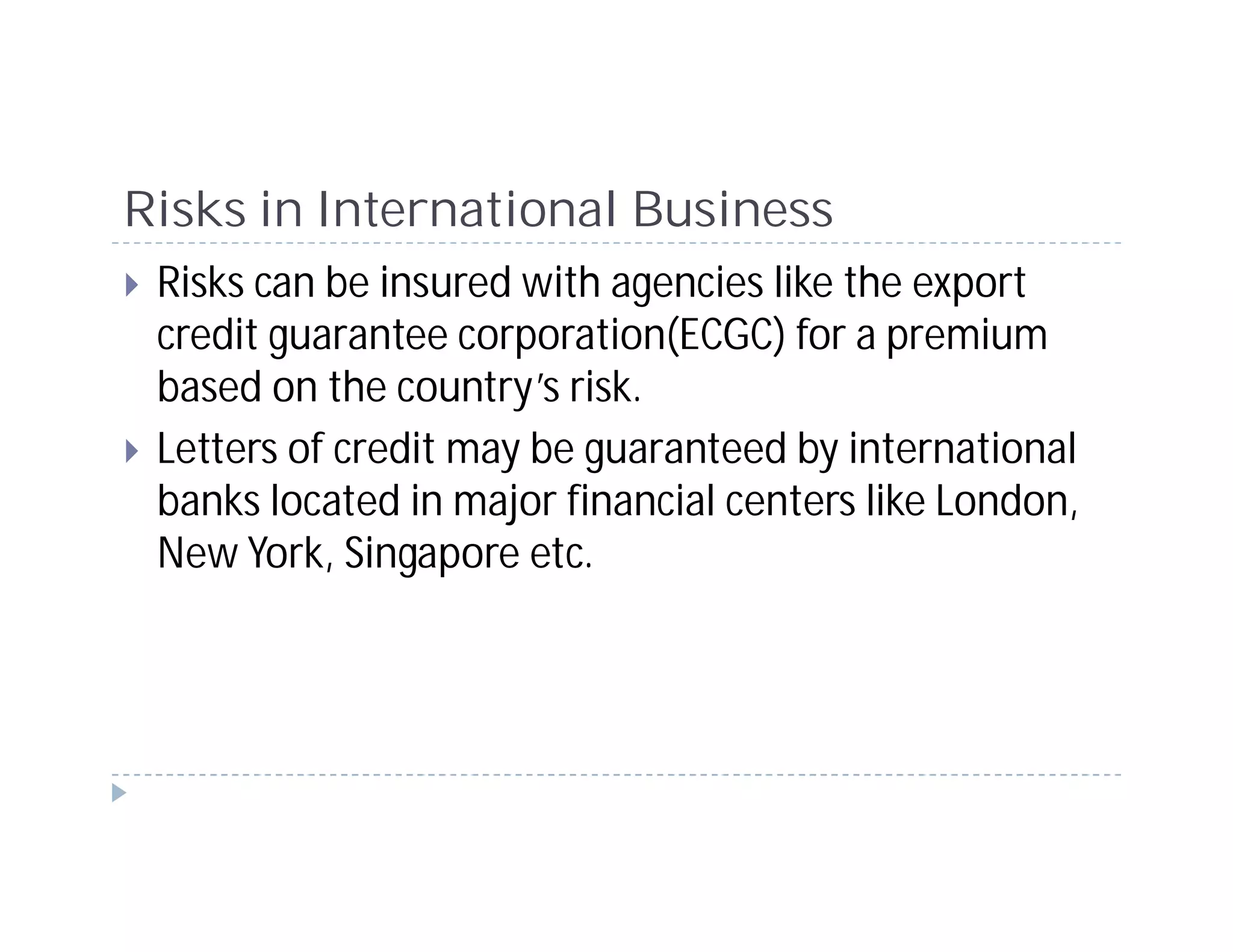 Risks in International Business
 Risks can be insured with agencies like the export
 credit guarantee corporation(ECGC) for a premium
 based on the country’s risk.
 Letters of credit may be guaranteed by international
 banks located in major financial centers like London,
 New York, Singapore etc.
 