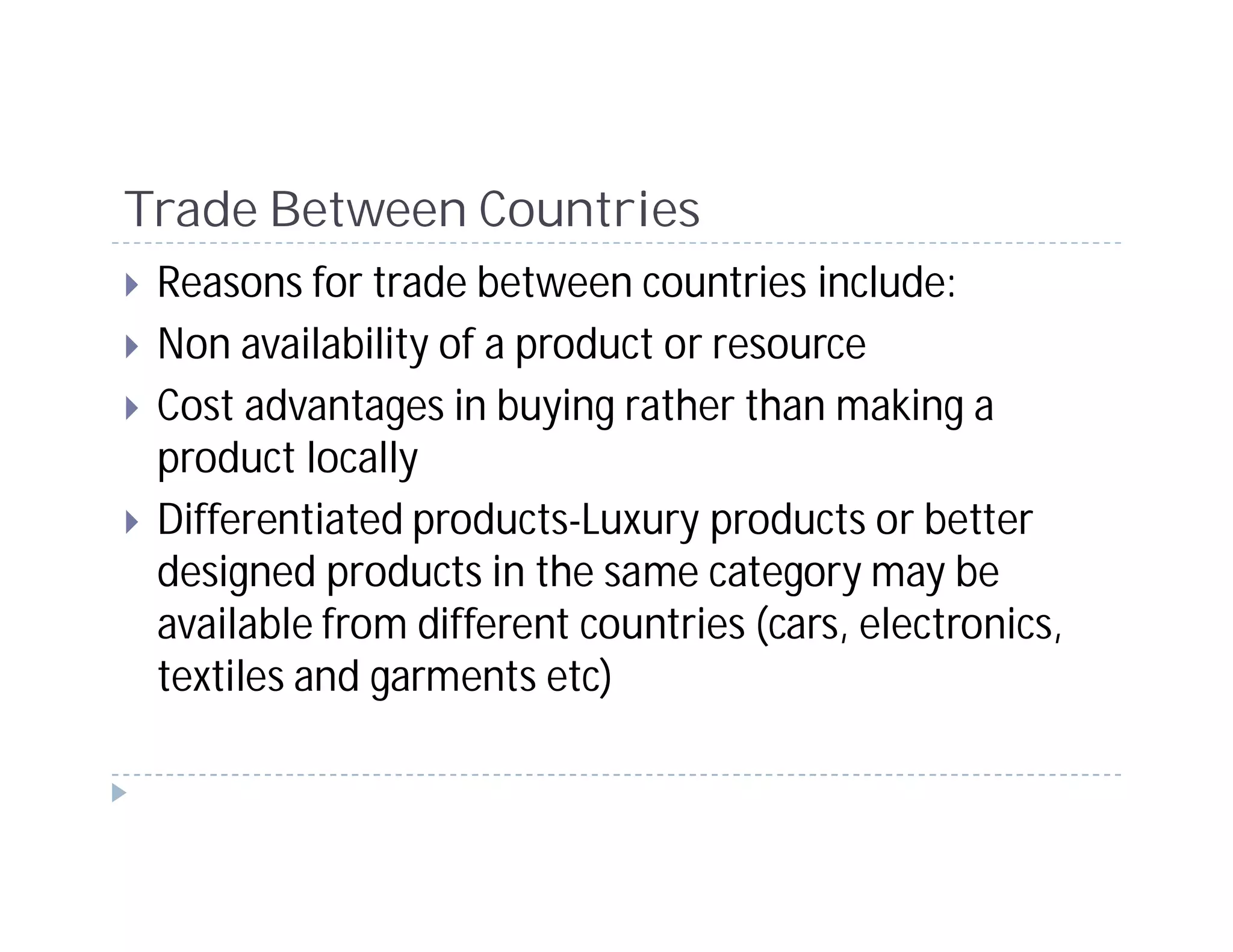 Trade Between Countries
 Reasons for trade between countries include:
 Non availability of a product or resource
 Cost advantages in buying rather than making a
 product locally
 Differentiated products-Luxury products or better
 designed products in the same category may be
 available from different countries (cars, electronics,
 textiles and garments etc)
 