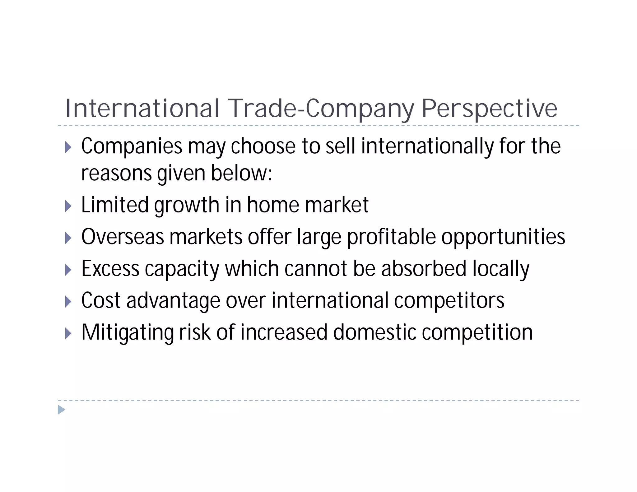 International Trade-Company Perspective
 Companies may choose to sell internationally for the
 reasons given below:
 Limited growth in home market
 Overseas markets offer large profitable opportunities
 Excess capacity which cannot be absorbed locally
 Cost advantage over international competitors
 Mitigating risk of increased domestic competition
 