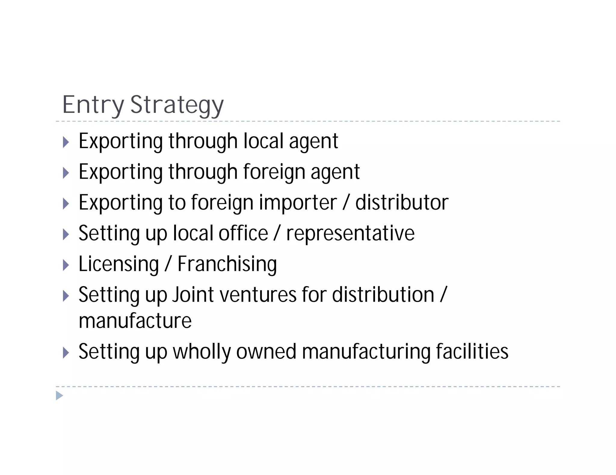 Entry Strategy
 Exporting through local agent
 Exporting through foreign agent
 Exporting to foreign importer / distributor
 Setting up local office / representative
 Licensing / Franchising
 Setting up Joint ventures for distribution /
 manufacture
 Setting up wholly owned manufacturing facilities
 