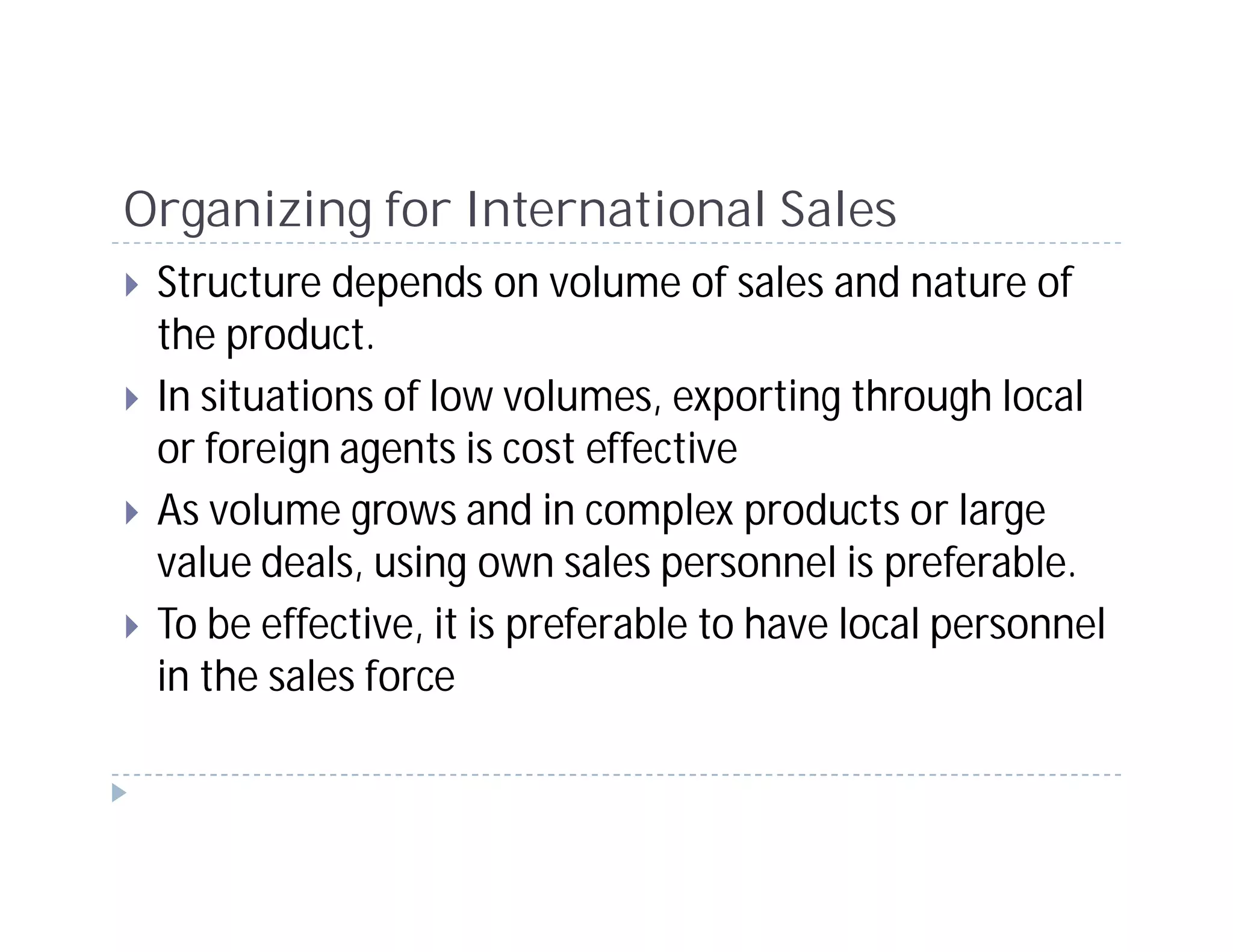 Organizing for International Sales
 Structure depends on volume of sales and nature of
 the product.
 In situations of low volumes, exporting through local
 or foreign agents is cost effective
 As volume grows and in complex products or large
 value deals, using own sales personnel is preferable.
 To be effective, it is preferable to have local personnel
 in the sales force
 