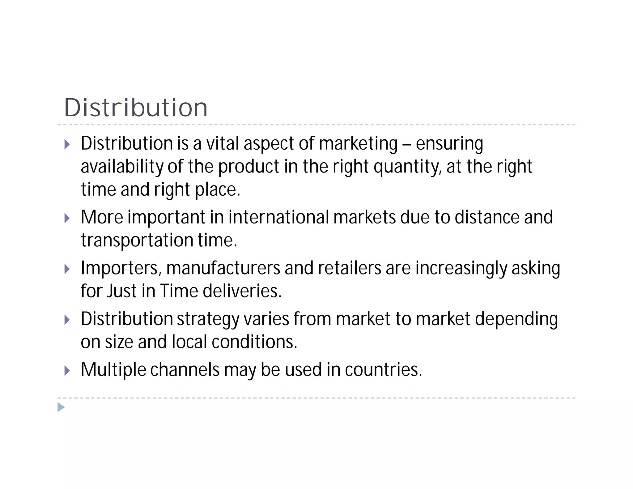 Distribution
 Distribution is a vital aspect of marketing – ensuring
 availability of the product in the right quantity, at the right
 time and right place.
 More important in international markets due to distance and
 transportation time.
 Importers, manufacturers and retailers are increasingly asking
 for Just in Time deliveries.
 Distribution strategy varies from market to market depending
 on size and local conditions.
 Multiple channels may be used in countries.
 