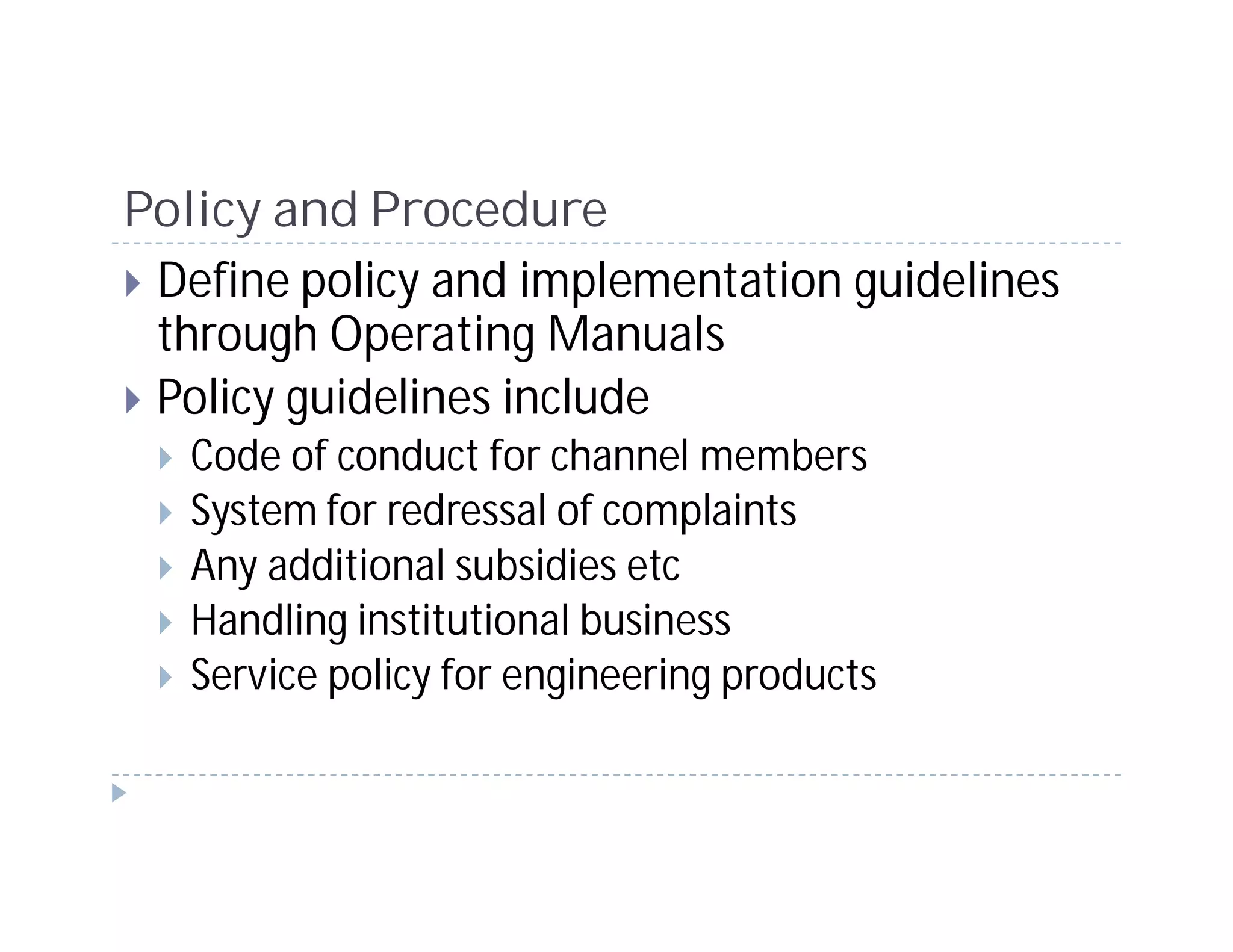 Policy and Procedure
 Define policy and implementation guidelines
 through Operating Manuals
 Policy guidelines include
   Code of conduct for channel members
   System for redressal of complaints
   Any additional subsidies etc
   Handling institutional business
   Service policy for engineering products
 