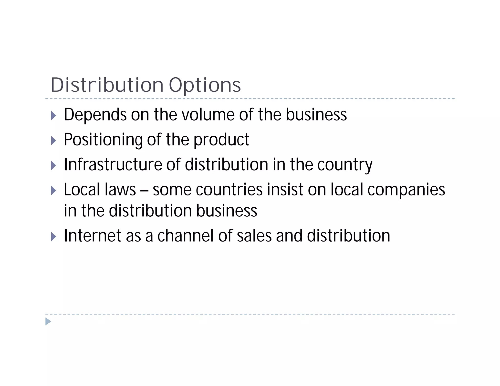 Distribution Options
 Depends on the volume of the business
 Positioning of the product
 Infrastructure of distribution in the country
 Local laws – some countries insist on local companies
 in the distribution business
 Internet as a channel of sales and distribution
 