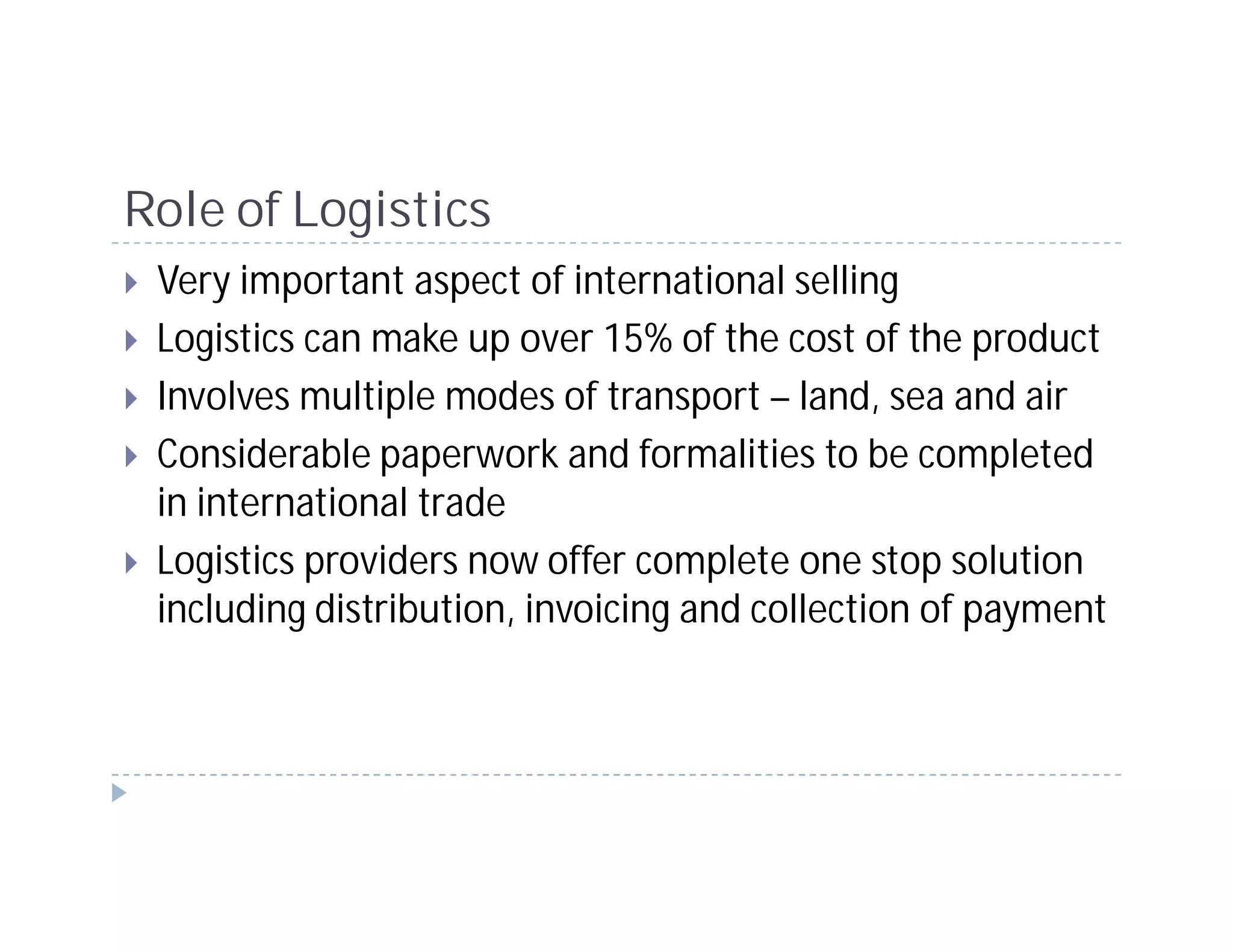 Role of Logistics
 Very important aspect of international selling
 Logistics can make up over 15% of the cost of the product
 Involves multiple modes of transport – land, sea and air
 Considerable paperwork and formalities to be completed
 in international trade
 Logistics providers now offer complete one stop solution
 including distribution, invoicing and collection of payment
 