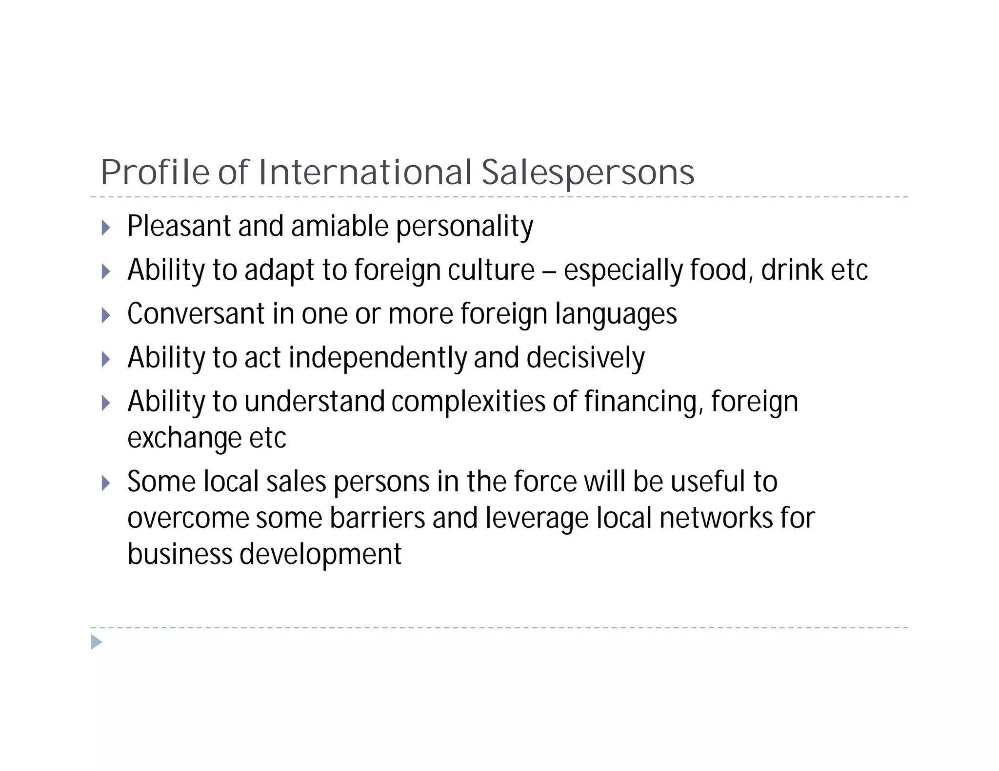 Profile of International Salespersons
 Pleasant and amiable personality
 Ability to adapt to foreign culture – especially food, drink etc
 Conversant in one or more foreign languages
 Ability to act independently and decisively
 Ability to understand complexities of financing, foreign
 exchange etc
 Some local sales persons in the force will be useful to
 overcome some barriers and leverage local networks for
 business development
 
