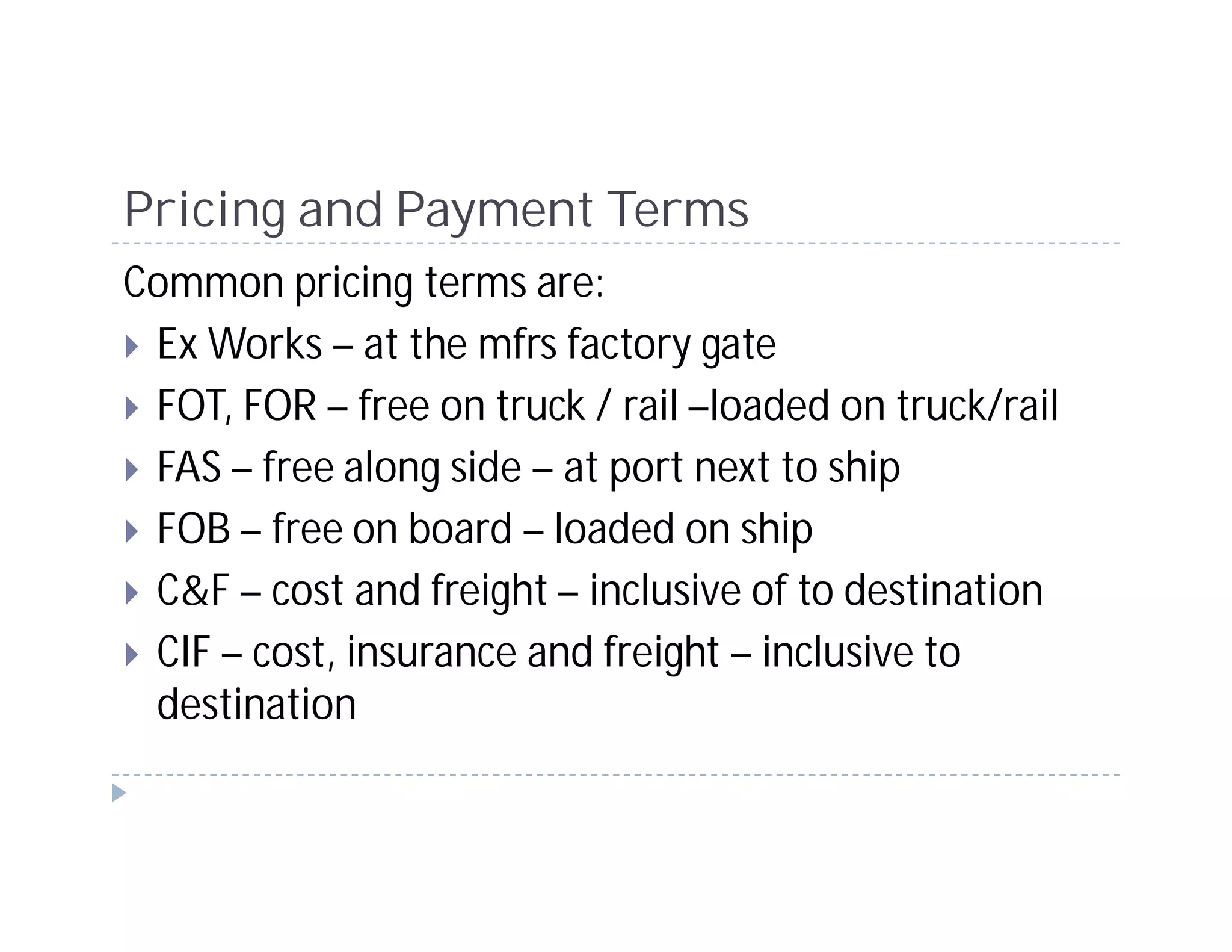 Pricing and Payment Terms
Common pricing terms are:
 Ex Works – at the mfrs factory gate
 FOT, FOR – free on truck / rail –loaded on truck/rail
 FAS – free along side – at port next to ship
 FOB – free on board – loaded on ship
 C&F – cost and freight – inclusive of to destination
 CIF – cost, insurance and freight – inclusive to
 destination
 