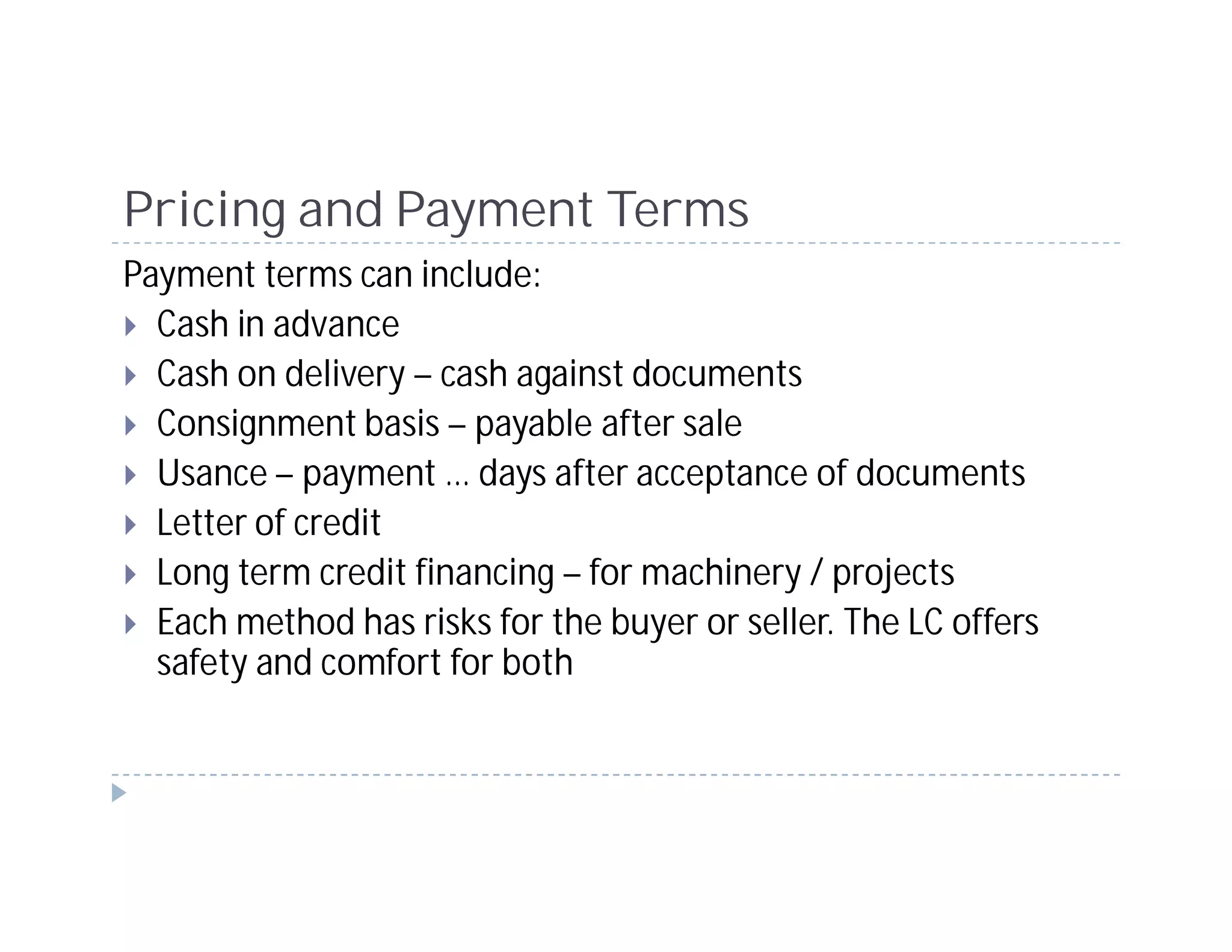 Pricing and Payment Terms
Payment terms can include:
  Cash in advance
  Cash on delivery – cash against documents
  Consignment basis – payable after sale
  Usance – payment … days after acceptance of documents
  Letter of credit
  Long term credit financing – for machinery / projects
  Each method has risks for the buyer or seller. The LC offers
  safety and comfort for both
 