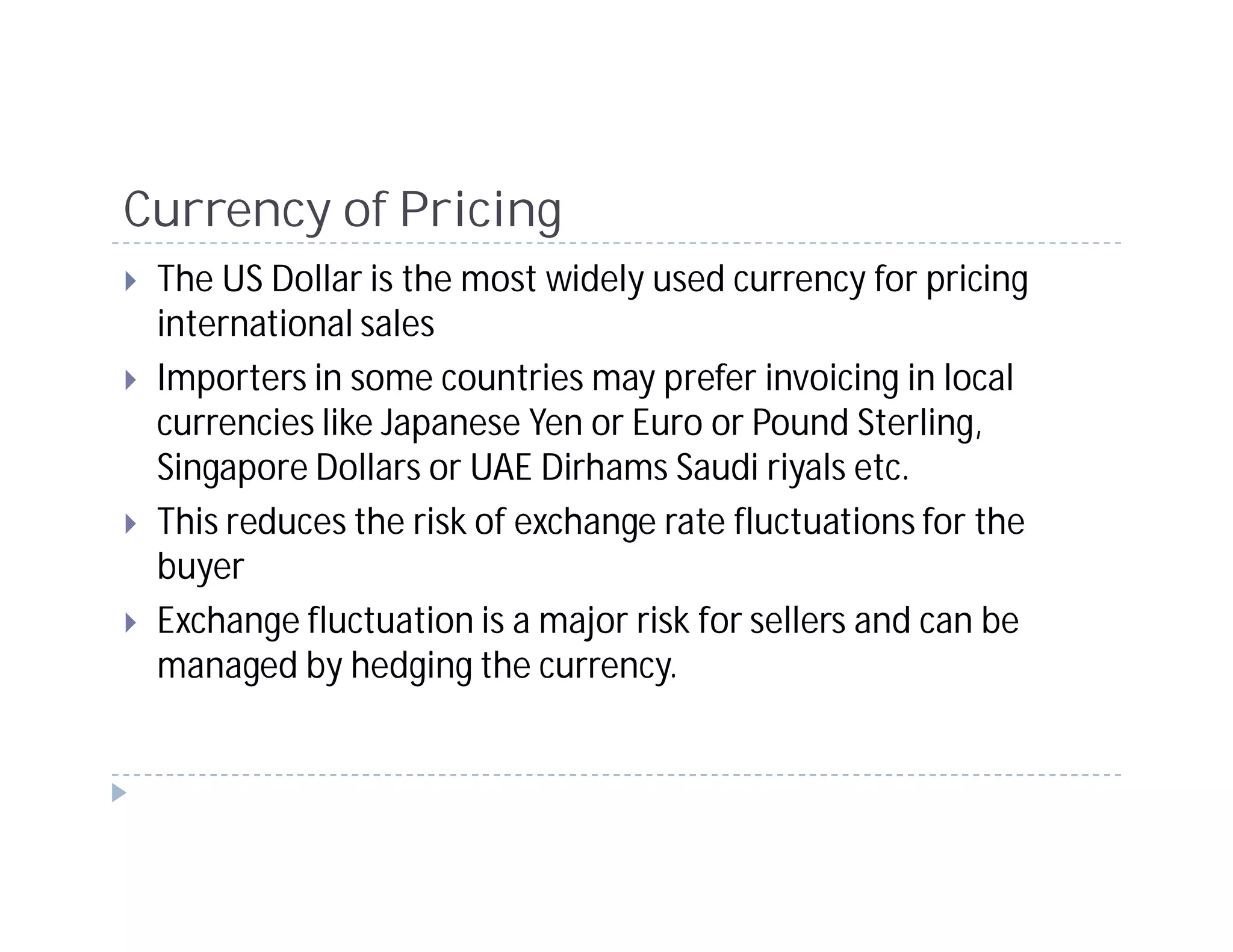 Currency of Pricing
 The US Dollar is the most widely used currency for pricing
 international sales
 Importers in some countries may prefer invoicing in local
 currencies like Japanese Yen or Euro or Pound Sterling,
 Singapore Dollars or UAE Dirhams Saudi riyals etc.
 This reduces the risk of exchange rate fluctuations for the
 buyer
 Exchange fluctuation is a major risk for sellers and can be
 managed by hedging the currency.
 
