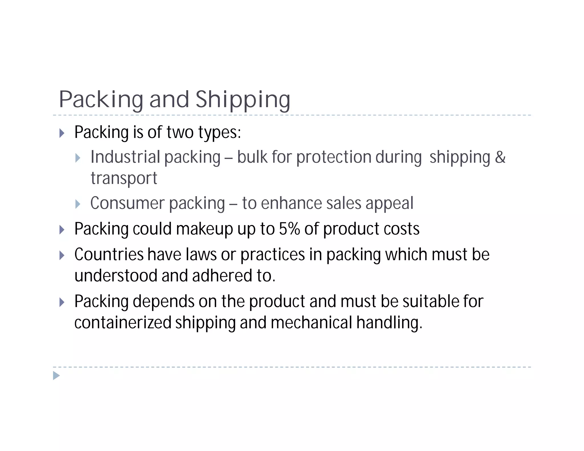 Packing and Shipping
 Packing is of two types:
   Industrial packing – bulk for protection during shipping &
   transport
   Consumer packing – to enhance sales appeal
 Packing could makeup up to 5% of product costs
 Countries have laws or practices in packing which must be
 understood and adhered to.
 Packing depends on the product and must be suitable for
 containerized shipping and mechanical handling.
 
