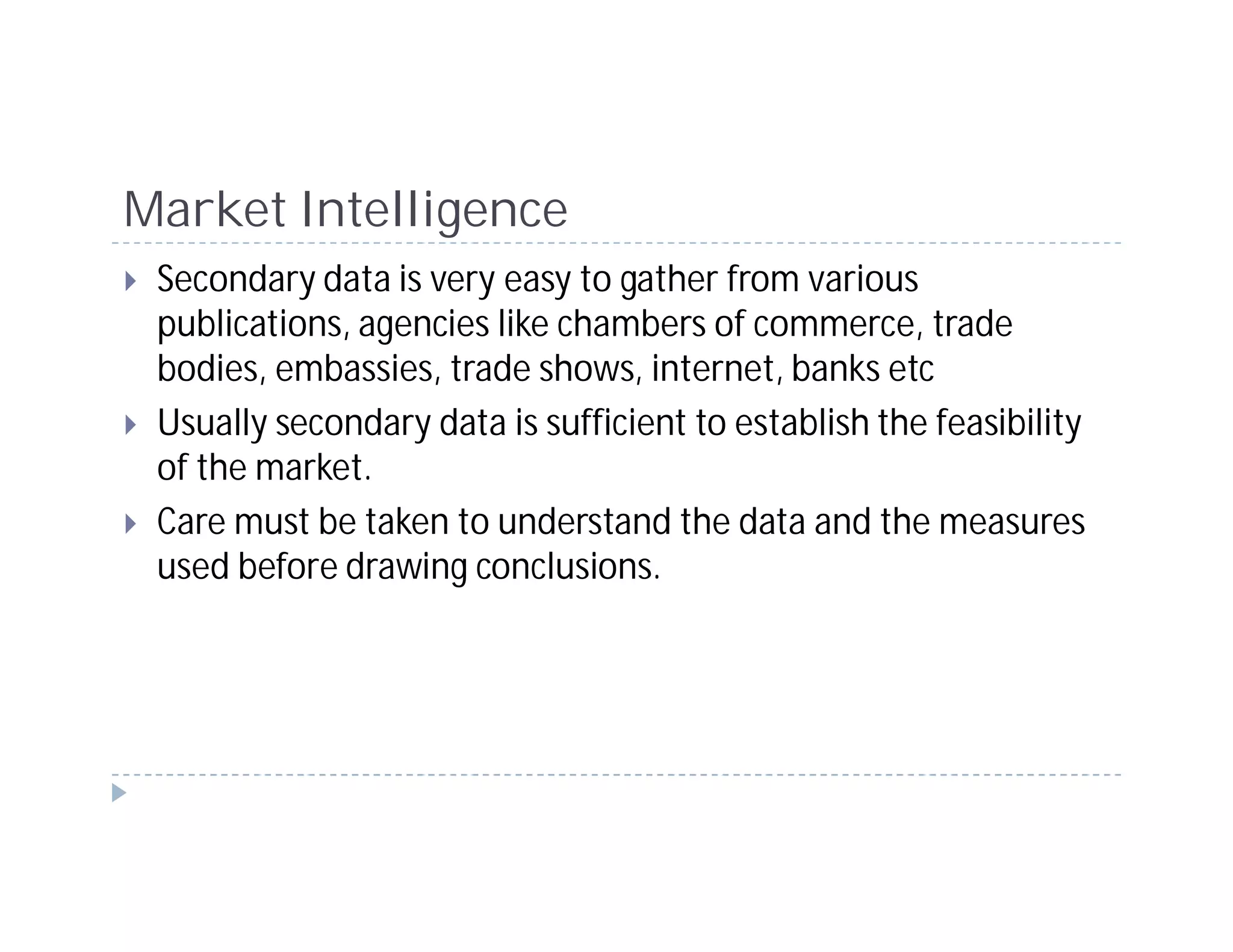 Market Intelligence
 Secondary data is very easy to gather from various
 publications, agencies like chambers of commerce, trade
 bodies, embassies, trade shows, internet, banks etc
 Usually secondary data is sufficient to establish the feasibility
 of the market.
 Care must be taken to understand the data and the measures
 used before drawing conclusions.
 
