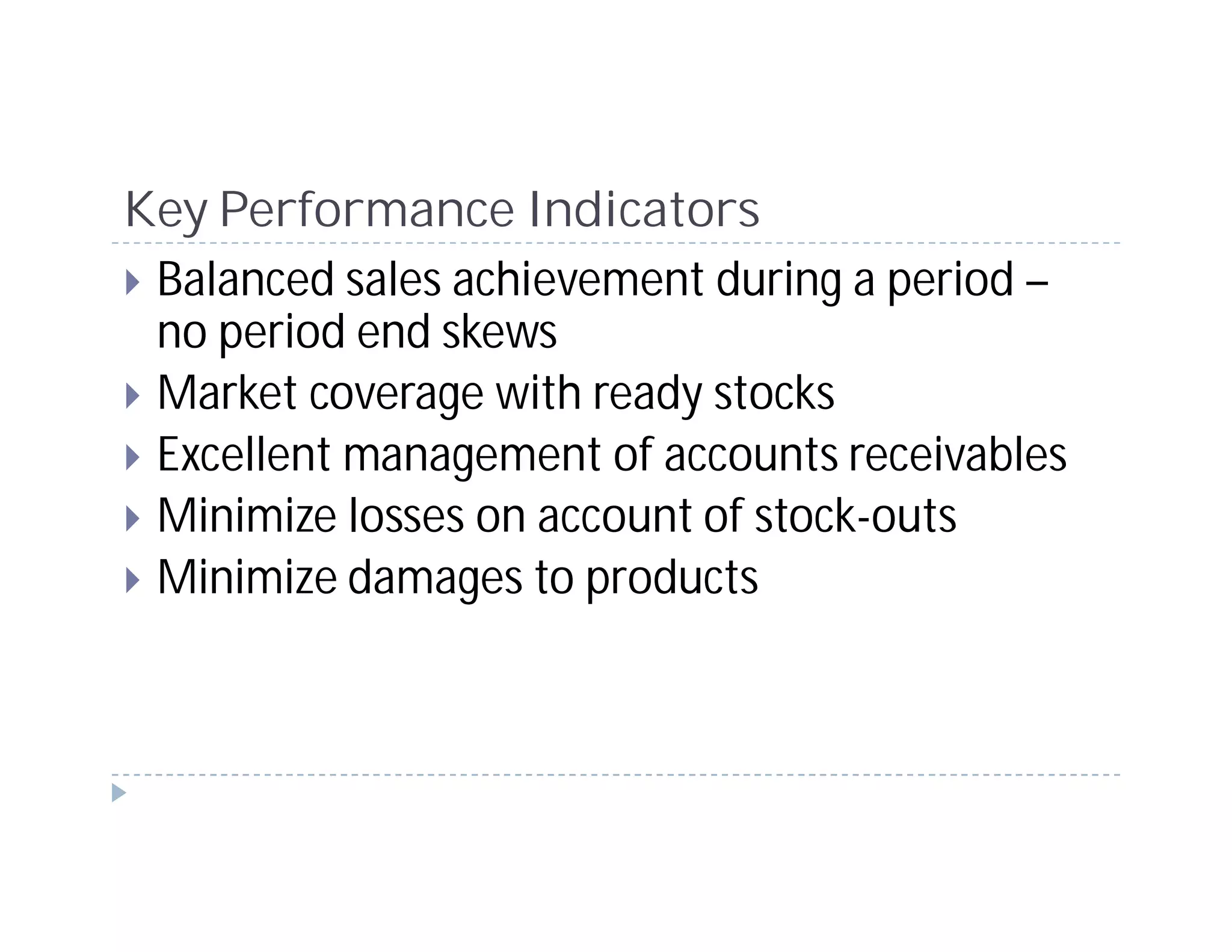 Key Performance Indicators
 Balanced sales achievement during a period –
 no period end skews
 Market coverage with ready stocks
 Excellent management of accounts receivables
 Minimize losses on account of stock-outs
 Minimize damages to products
 