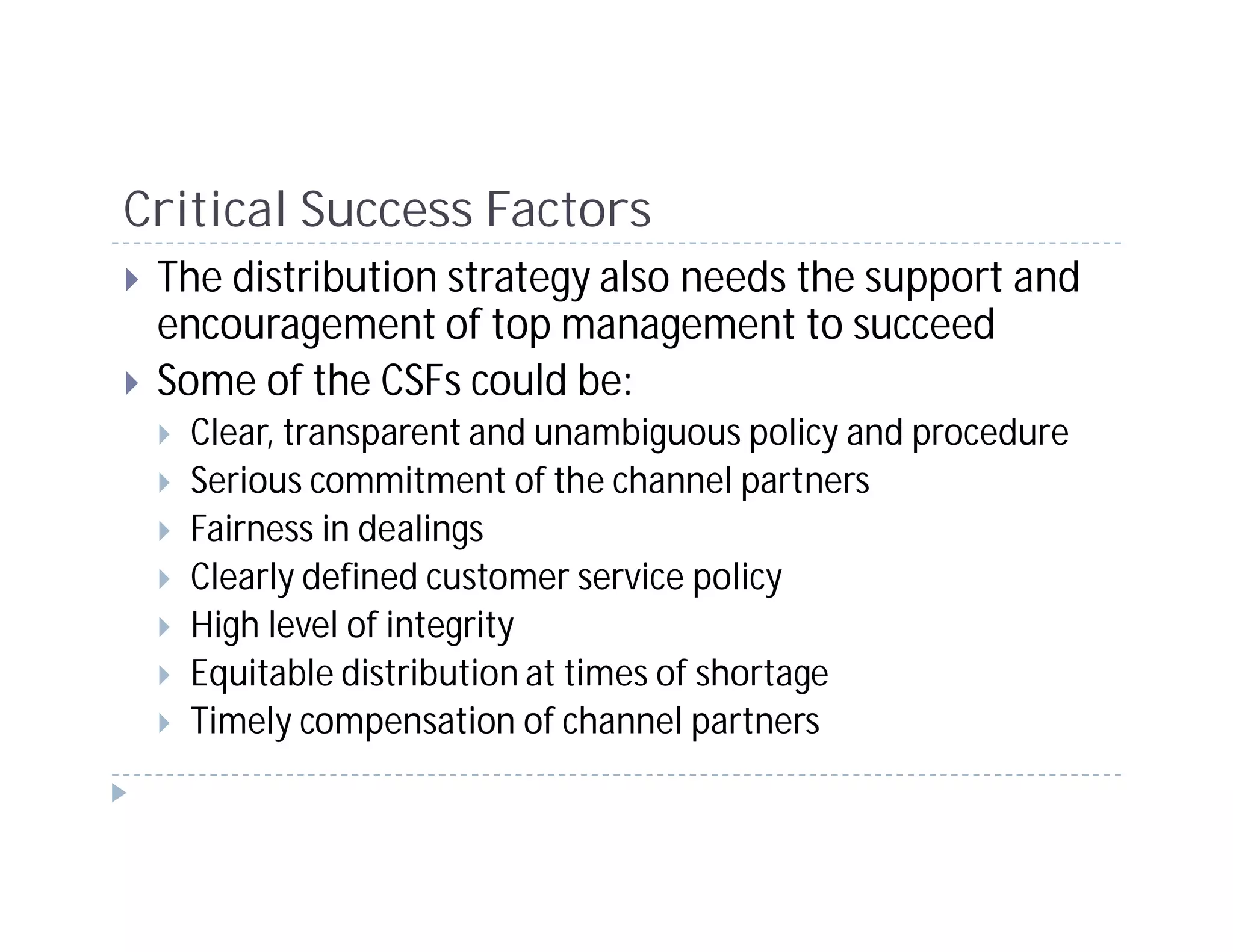 Critical Success Factors
 The distribution strategy also needs the support and
 encouragement of top management to succeed
 Some of the CSFs could be:
   Clear, transparent and unambiguous policy and procedure
   Serious commitment of the channel partners
   Fairness in dealings
   Clearly defined customer service policy
   High level of integrity
   Equitable distribution at times of shortage
   Timely compensation of channel partners
 