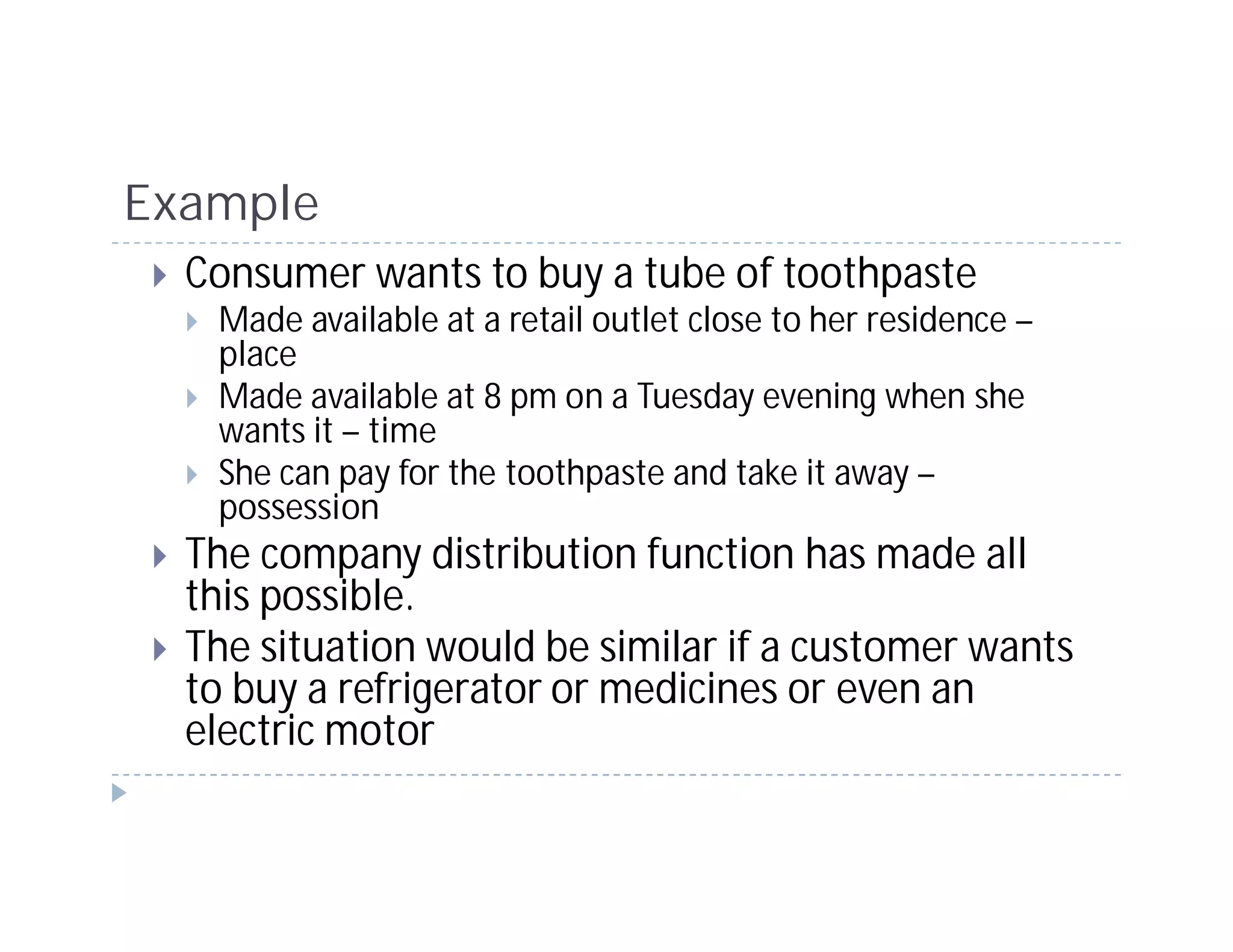 Example
  Consumer wants to buy a tube of toothpaste
   Made available at a retail outlet close to her residence –
   place
   Made available at 8 pm on a Tuesday evening when she
   wants it – time
   She can pay for the toothpaste and take it away –
   possession
  The company distribution function has made all
  this possible.
  The situation would be similar if a customer wants
  to buy a refrigerator or medicines or even an
  electric motor
 