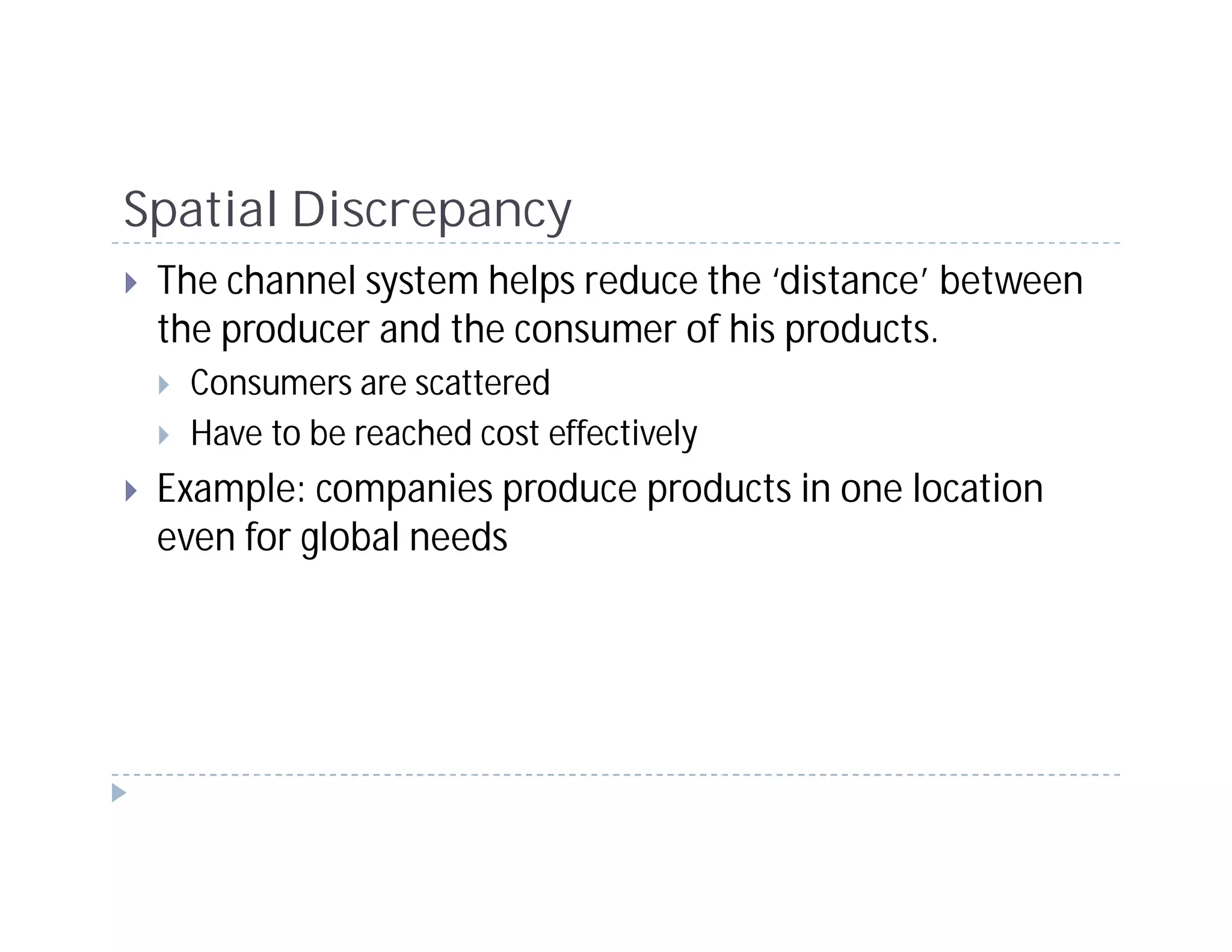Spatial Discrepancy
 The channel system helps reduce the ‘distance’ between
 the producer and the consumer of his products.
  Consumers are scattered
  Have to be reached cost effectively
 Example: companies produce products in one location
 even for global needs
 
