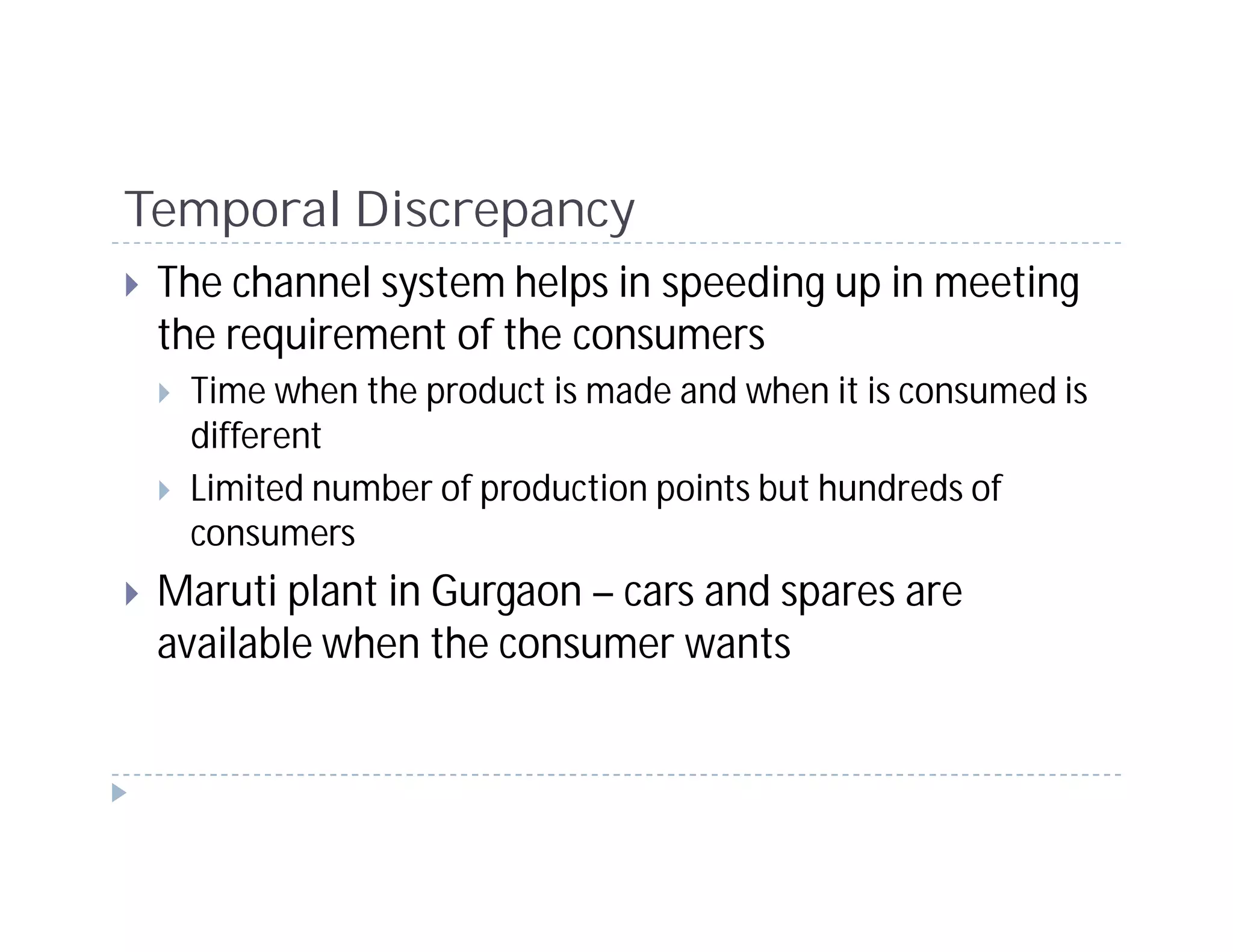 Temporal Discrepancy
 The channel system helps in speeding up in meeting
 the requirement of the consumers
  Time when the product is made and when it is consumed is
  different
  Limited number of production points but hundreds of
  consumers
 Maruti plant in Gurgaon – cars and spares are
 available when the consumer wants
 