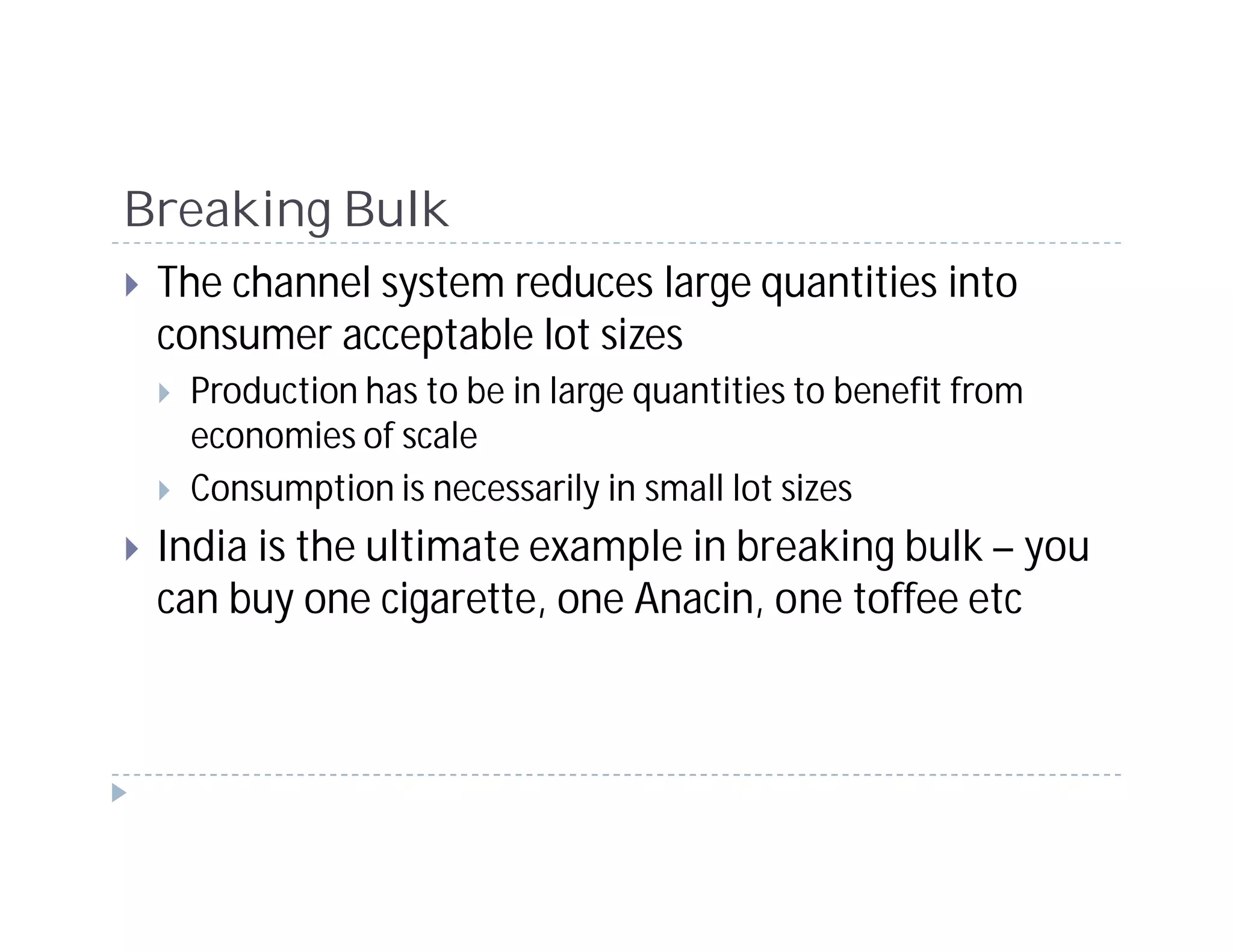 Breaking Bulk
 The channel system reduces large quantities into
 consumer acceptable lot sizes
  Production has to be in large quantities to benefit from
  economies of scale
  Consumption is necessarily in small lot sizes
 India is the ultimate example in breaking bulk – you
 can buy one cigarette, one Anacin, one toffee etc
 