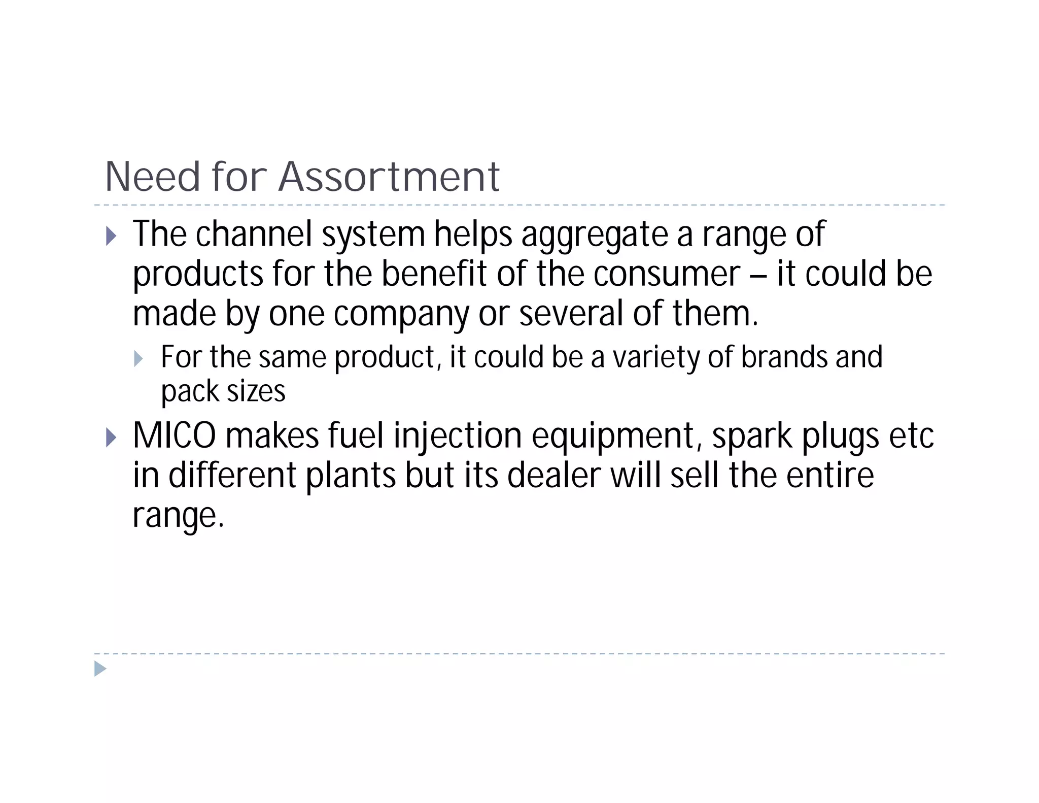 Need for Assortment
 The channel system helps aggregate a range of
 products for the benefit of the consumer – it could be
 made by one company or several of them.
  For the same product, it could be a variety of brands and
  pack sizes
 MICO makes fuel injection equipment, spark plugs etc
 in different plants but its dealer will sell the entire
 range.
 