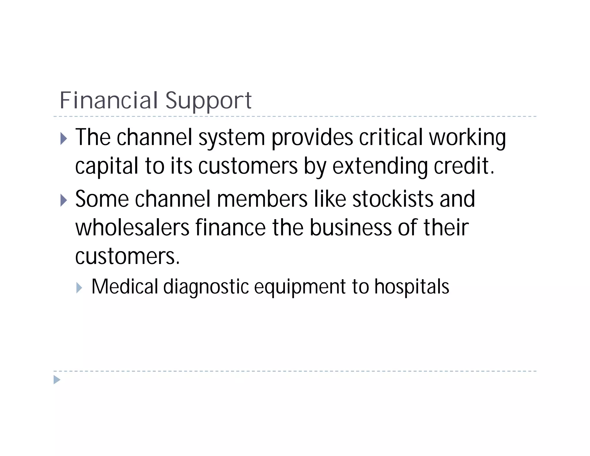 Financial Support
 The channel system provides critical working
 capital to its customers by extending credit.
 Some channel members like stockists and
 wholesalers finance the business of their
 customers.
  Medical diagnostic equipment to hospitals
 