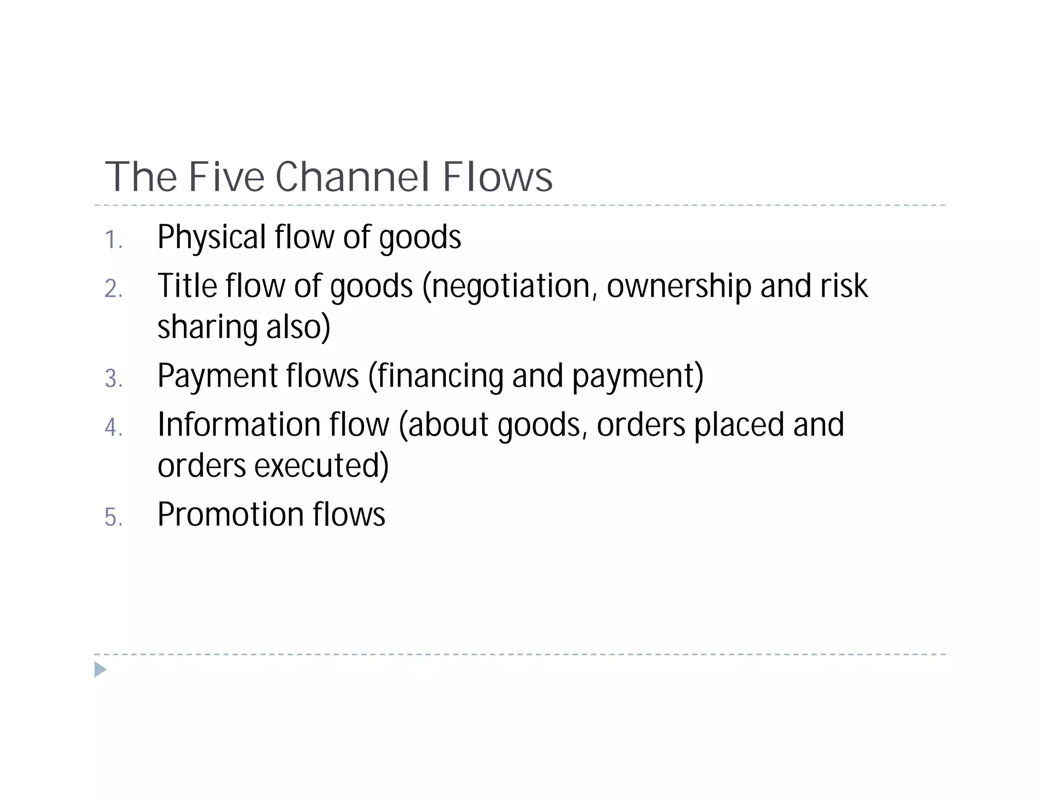 The Five Channel Flows
1.   Physical flow of goods
2.   Title flow of goods (negotiation, ownership and risk
     sharing also)
3.   Payment flows (financing and payment)
4.   Information flow (about goods, orders placed and
     orders executed)
5.   Promotion flows
 