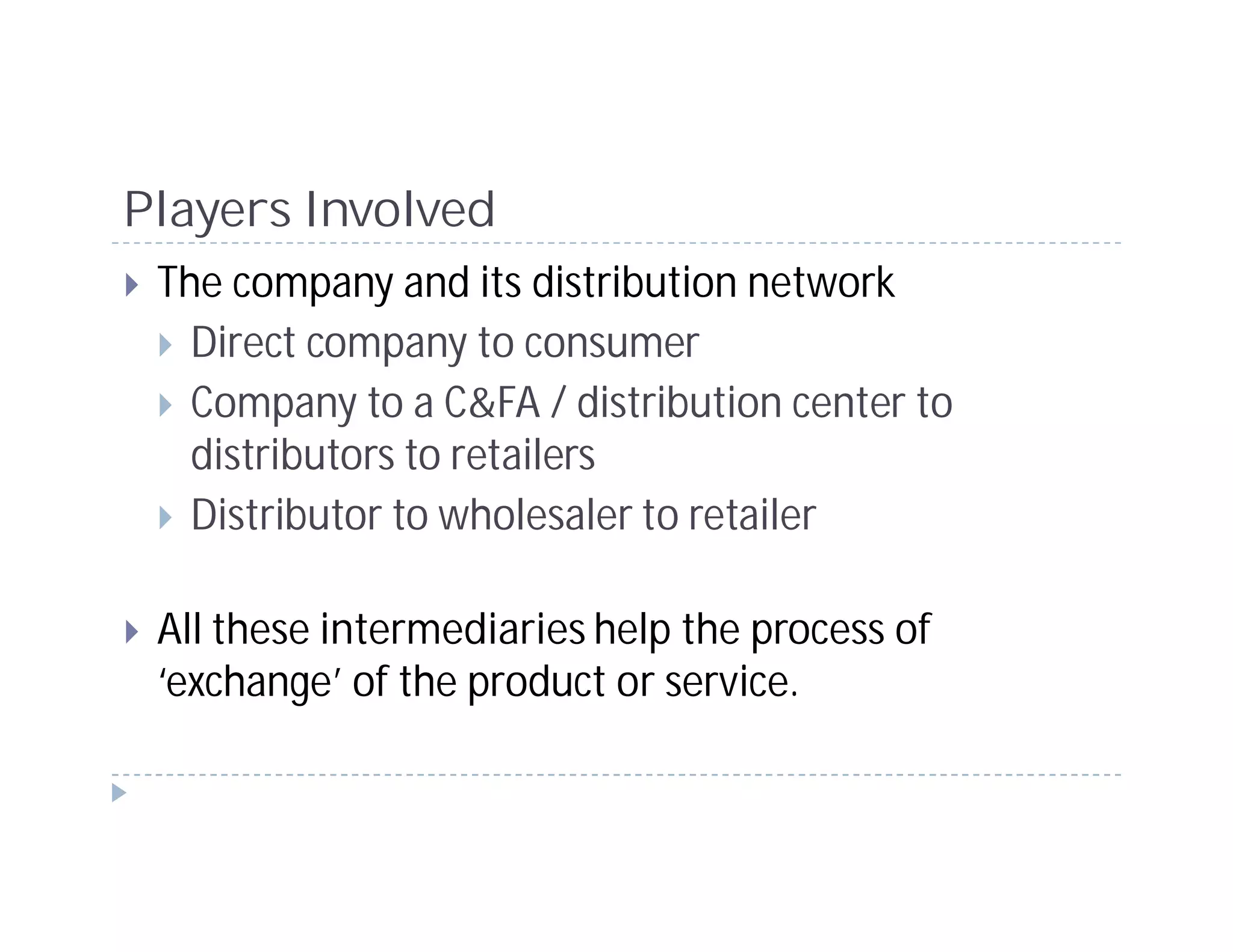 Players Involved
 The company and its distribution network
   Direct company to consumer
   Company to a C&FA / distribution center to
   distributors to retailers
   Distributor to wholesaler to retailer

 All these intermediaries help the process of
 ‘exchange’ of the product or service.
 