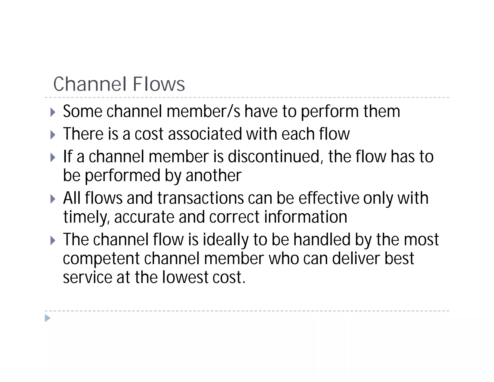 Channel Flows
Some channel member/s have to perform them
There is a cost associated with each flow
If a channel member is discontinued, the flow has to
be performed by another
All flows and transactions can be effective only with
timely, accurate and correct information
The channel flow is ideally to be handled by the most
competent channel member who can deliver best
service at the lowest cost.
 