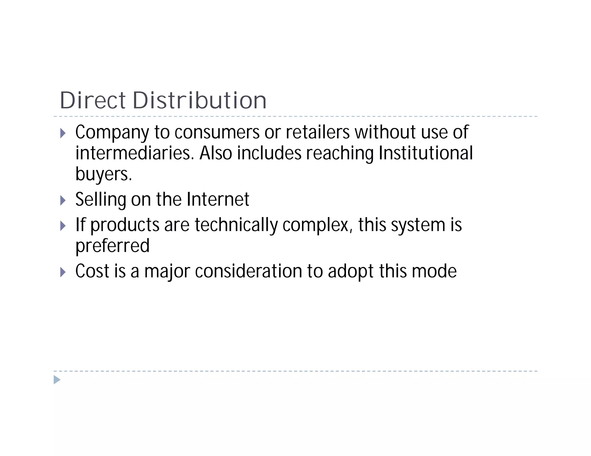 Direct Distribution
 Company to consumers or retailers without use of
 intermediaries. Also includes reaching Institutional
 buyers.
 Selling on the Internet
 If products are technically complex, this system is
 preferred
 Cost is a major consideration to adopt this mode
 