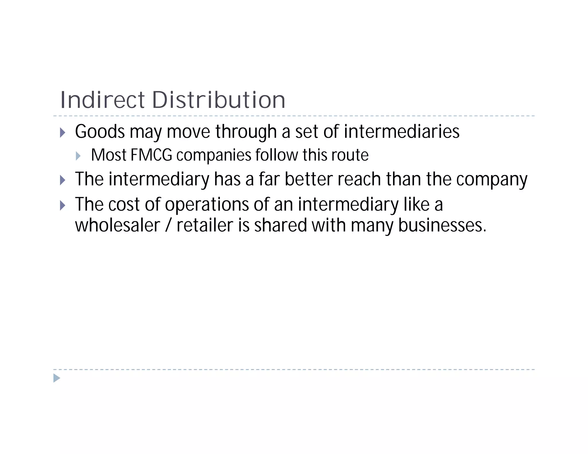 Indirect Distribution
 Goods may move through a set of intermediaries
  Most FMCG companies follow this route
 The intermediary has a far better reach than the company
 The cost of operations of an intermediary like a
 wholesaler / retailer is shared with many businesses.
 