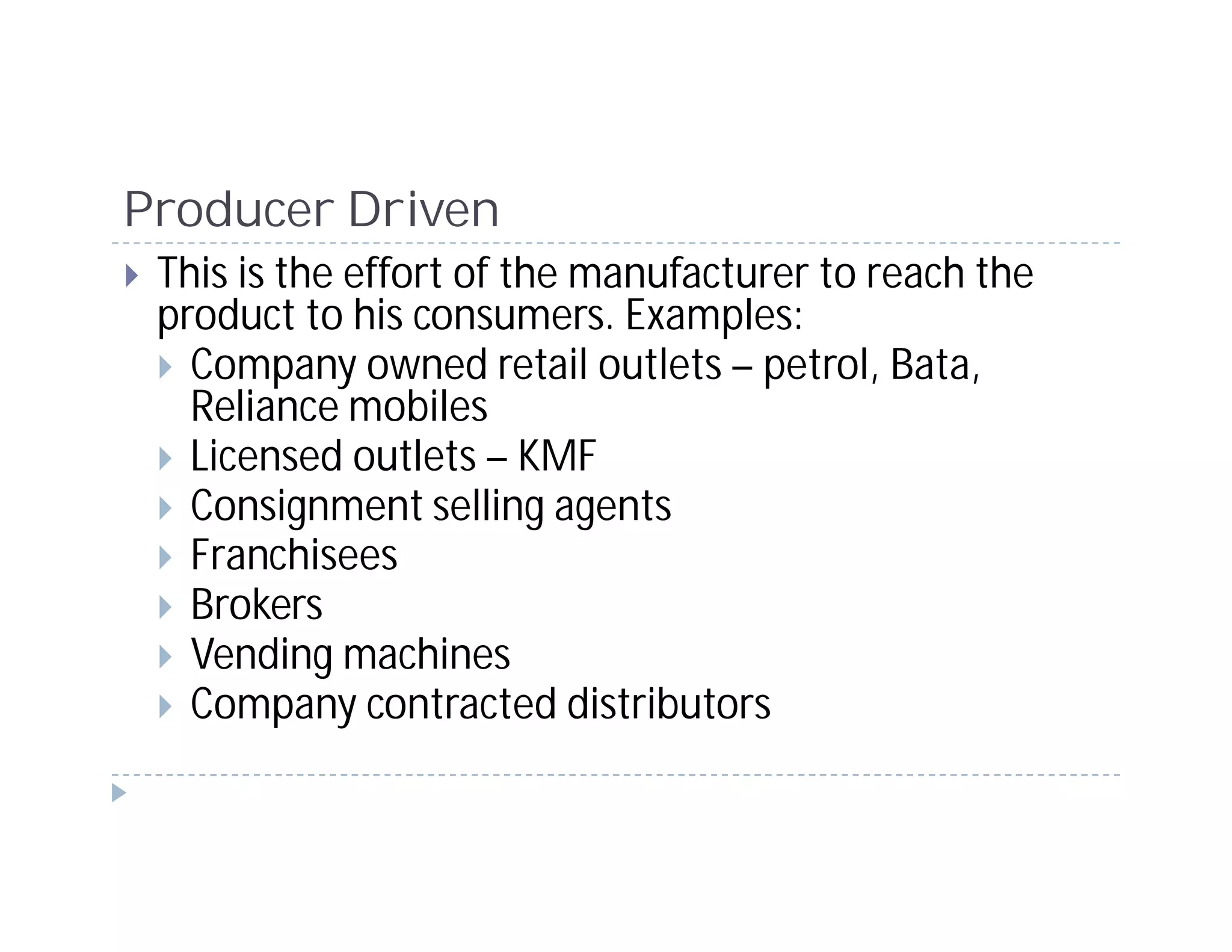Producer Driven
 This is the effort of the manufacturer to reach the
 product to his consumers. Examples:
   Company owned retail outlets – petrol, Bata,
   Reliance mobiles
   Licensed outlets – KMF
   Consignment selling agents
   Franchisees
   Brokers
   Vending machines
   Company contracted distributors
 