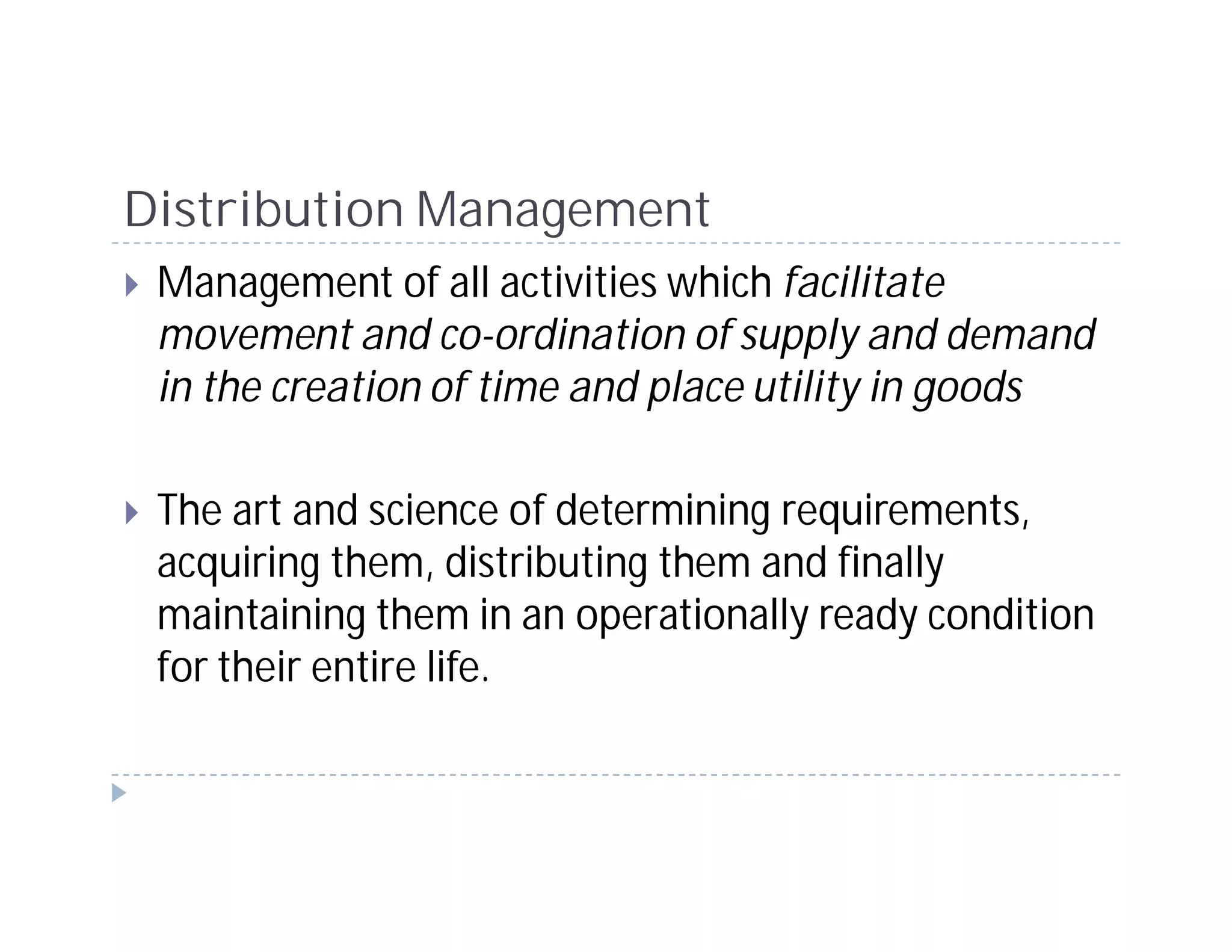 Distribution Management
 Management of all activities which facilitate
 movement and co-ordination of supply and demand
 in the creation of time and place utility in goods

 The art and science of determining requirements,
 acquiring them, distributing them and finally
 maintaining them in an operationally ready condition
 for their entire life.
 